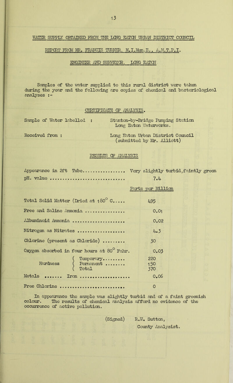 WATER SUPPLY OBTAINED FROM THE LCWG EATON URBAN DISTRICT COUNCIL REPORT FRCTvI M, FR/iNCIS TMER, M,I.Mun.E., A.M.T.F.I. ENGINEER /{ND SURVEYOR. LCNG EATON. Samples of the v/ater supplied to this rural district were taken during the year and the follaTing are copies of chemical and bacteriological analyses : - CERTIFICATE CF MALYSIS. Sample of Yfater labelled : Stanton-by-Bridge Pumping Station Long Eaton Waterworks« Received from : Long Eaton Urban District Council (submitted by Itr. Alliott) RESULTS OP /analysis Appearance in 2ft Tube. Very slightly turbid5faintly green pH. value 7.4 Parts per Mllion Total Solid Matter (Dried at 180° C..... 495 Free and Saline Jinmonia 0,0i illbuminoid Amnonia 0.02 Nitrogen as Nitrates Z(..3 Chloidne (present as Chloride) ......... 30 Oxygen absorbed in four hours at 80° Fahr. O.O3 ( Tenporary......... 220 Hardness ( Permanent 150 ( Total 370 Metals ....... Iron 0,06 Free Chlorine 0 In appearance the san^^le was slightly turbid and of a faint greenish colour. The results of chemical analysis afford no evidence of the occurrence of active pollution. (Signed) R.¥. Sutton5 County /inalysist.