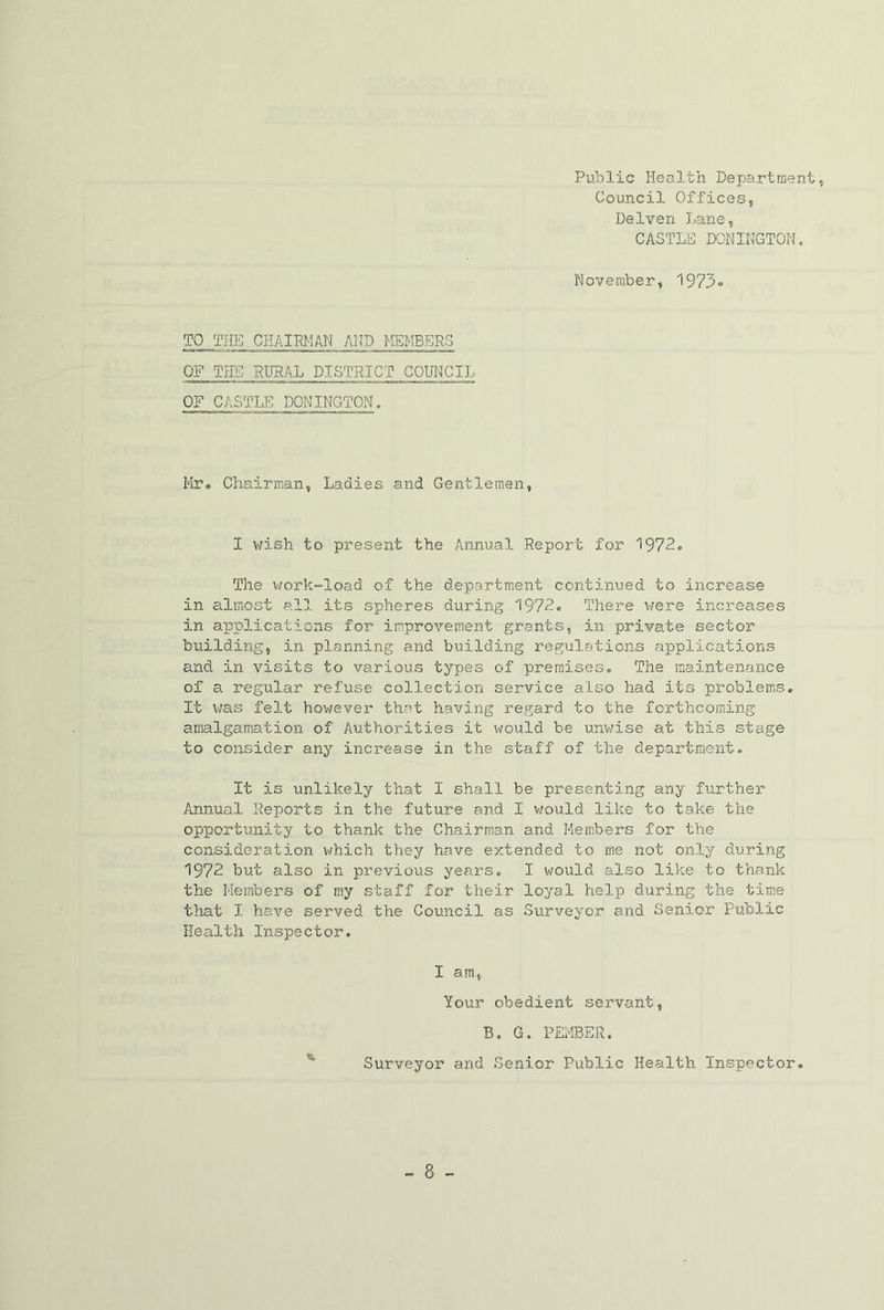 Public Health Department, Council Offices, Delven Lane, CASTLE DONIKGTON, November, TO THE CHAIRI'IAN AND MEMBERS OF TEE PURAL DISTRICT COUNCIL OF CASTLE DONINGTON. lir* Chairman, Ladies and Gentlemen, I v/ish to present the Annual Report for 1972. The v;ork“load of the department continued to increase in almost all its spheres during 1972. There were increases in applications for improvement grants, in private sector building, in planning and building regulations applications and in visits to various types of premises. The maintenance of a regular refuse collection service also had its problems. It was felt however that having regard to the forthcoming amalgamation of Authorities it would be unv;ise at this stage to consider any increase in the staff of the department. It is unlikely that I shall be presenting any further Annual Reports in the future and I v/ould like to take the opportunity to thank the Chairman and Members for the consideration which they have extended to me not only during 1972 but also in previous j’-ears. I would also like to thank the Members of my staff for their loyal help during the time that I have served the Council as Surveyor and Senior Public Health Inspector, I am, Your obedient servant, B. G. PErlBER. Surveyor and Senior Public Health Inspector.