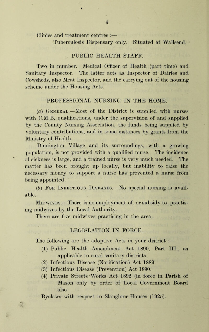 Clinics and treatment centres :— Tuberculosis Dispensary only. Situated at Wallsend. PUBLIC HEALTH STAFF. Two in number. Medical Officer of Health (part time) and Sanitary Inspector. The latter acts as Inspector of Dairies and Cowsheds, also Meat Inspector, and the carrying out of the housing scheme under the Housing Acts. PROFESSIONAL NURSING IN THE HOME. (a) General.—Most of the District is supplied with nurses with C.M.B. qualifications, under the supervision of and supplied by the County Nursing Association, the funds being supplied by voluntary contributions, and in some instances by grants from the Ministry of Health. Dinnington Village and its surroundings, with a growing population, is not provided with a qualified nurse. The incidence of sickness is large, and a trained nurse is very much needed. The matter has been brought up locally, but inability to raise the necessary money to support a nurse has prevented a nurse from being appointed. (b) For Infectious Diseases.—No special nursing is avail- able. Mid wives.—There is no employment of, or subsidy to, practis- ing mid wives by the Local Authority. There are five mid wives practising in the area. LEGISLATION IN FORCE. The following are the adoptive Acts in your district :— (1) Public Health Amendment Act 1890, Part III., as applicable to rural sanitary districts. (2) Infectious Disease (Notification) Act 1889. (3) Infectious Disease (Prevention) Act 1890. (4) Private Streets*Works Act 1892 (in force in Parish of Mason only by order of Local Government Board also Byelaws with respect to Slaughter-Houses (1925).