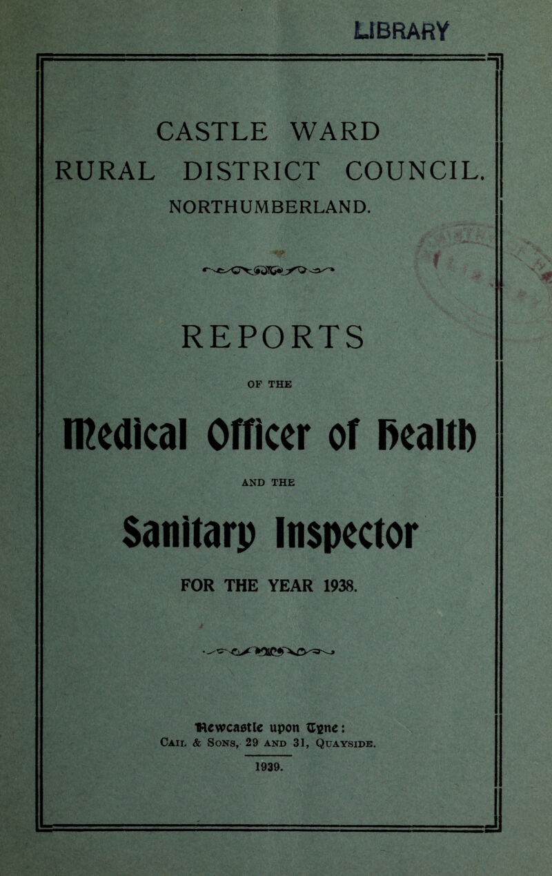 LIBRARY CASTLE WARD RURAL DISTRICT COUNCIL. NORTHUMBERLAND. REPORTS OF THE n^edicai Officer of Realti) AND THE Sanitarp inspector FOR THE YEAR 1938. 4 IRewcaatlc upon ^igne: Cail & Sons, 29 and 31, Quayside. 1939.