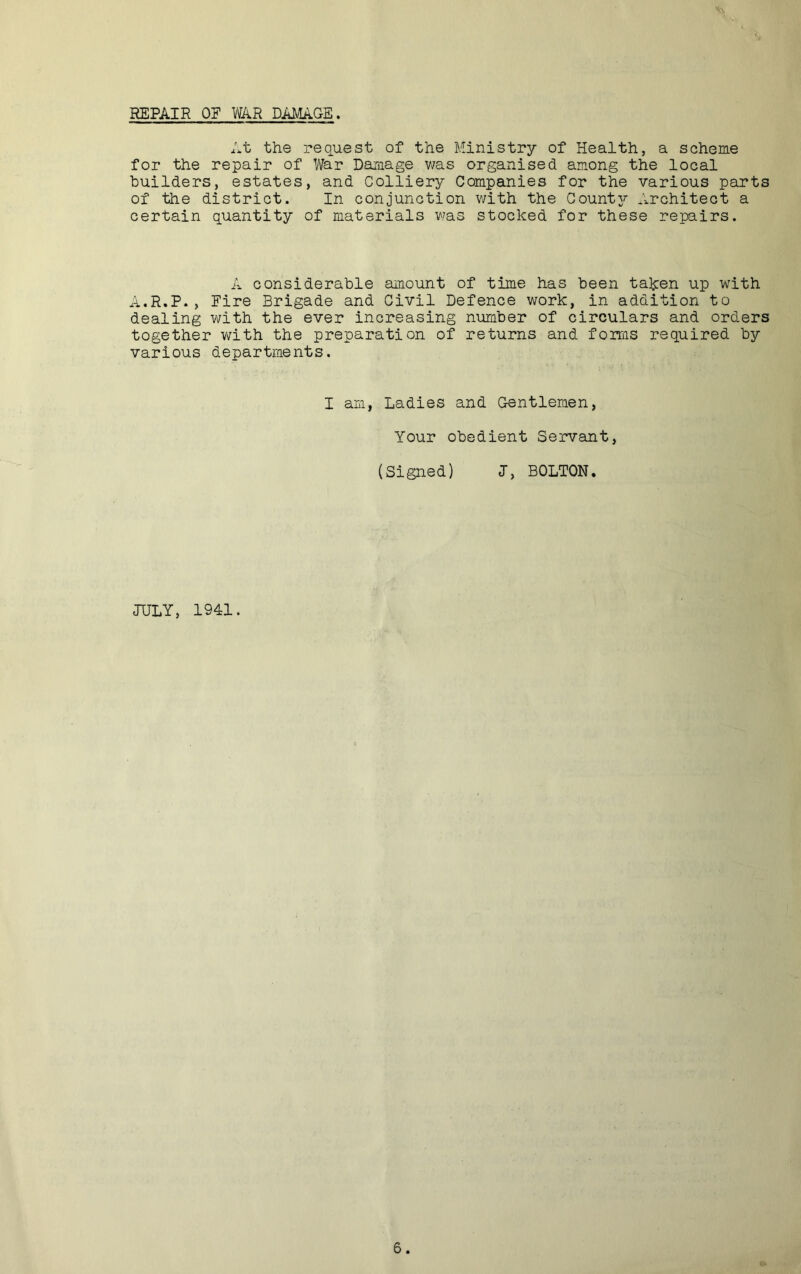REPAIR OF WAR DAMAGE. At the request of the Ministry of Health, a scheme for the repair of War Damage was organised among the local builders, estates, and Colliery Companies for the various parts of the district. In conjunction with the Countj^ Architect a certain quantity of materials was stocked for these repairs. A considerable amount of time has been taken up with A.R.P., Fire Brigade and Civil Defence work, in addition to dealing with the ever increasing number of circulars and orders together v;ith the preparation of returns and forms required by various departments. I am, Ladies and Gentlemen, Your obedient Servant, (Signed) I, BOLTON. JULY, 1941.
