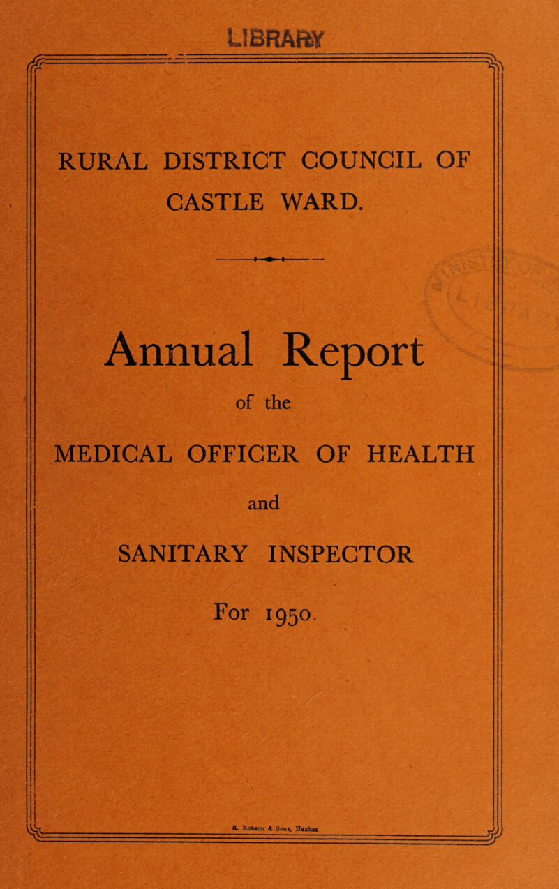 LlBRAtW RURAL DISTRICT COUNCIL OF CASTLE WARD. I ♦ I Annual Report of the MEDICAL OFFICER OF HEALTH and SANITARY INSPECTOR For 1950 ft. Robfloa A Sont, Htxhtc