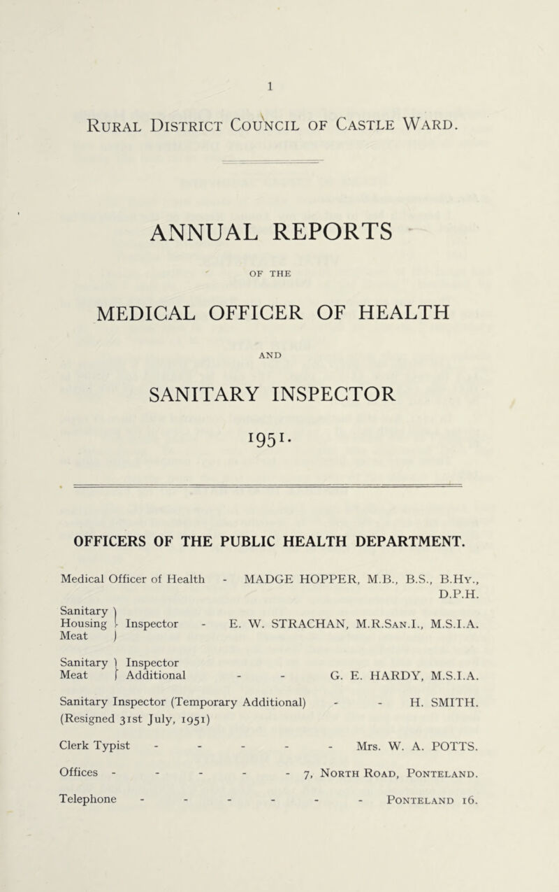 Rural District Council of Castle Ward. ANNUAL REPORTS OF THE MEDICAL OFFICER OF HEALTH AND SANITARY INSPECTOR l95l- OFFICERS OF THE PUBLIC HEALTH DEPARTMENT. Medical Officer of Health - MADGE HOPPER, M.B., B.S., B.Hy., D.P.H. Sanitary ) Housing [ Inspector Meat ) E. W. STRACHAN, M.R.San.I., M.S.I.A. Sanitary ) Inspector Meat [ Additional G. E. HARDY, M.S.I.A. Sanitary Inspector (Temporary Additional) - - H. SMITH. (Resigned 31st July, 1951) Clerk Typist Mrs. W. A. POTTS. Offices - - 7, North Road, Ponteland. Telephone PONTELAND l6. PONTELAND l6.