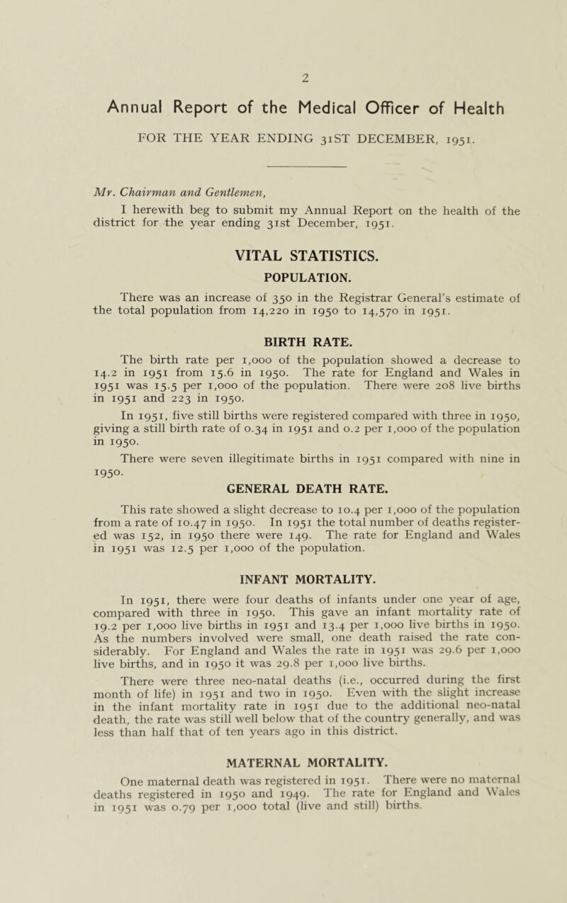 Annual Report of the Medical Officer of Health FOR THE YEAR ENDING 31ST DECEMBER, 1951. Mr. Chairman and Gentlemen, I herewith beg to submit my Annual Report on the health of the district for the year ending 31st December, 1951. VITAL STATISTICS. POPULATION. There was an increase of 350 in the Registrar General’s estimate of the total population from 14,220 in 1950 to 14,570 in 1951. BIRTH RATE. The birth rate per 1,000 of the population showed a decrease to 14.2 in 1951 from 15.6 in 1950. The rate for England and Wales in 1951 was 15.5 per 1,000 of the population. There were 208 live births in 1951 and 223 in 1950. In 1951, five still births were registered compared with three in 1950, giving a still birth rate of 0.34 in 1951 and 0.2 per 1,000 of the population in 1950. There were seven illegitimate births in 1951 compared with nine in 1950- GENERAL DEATH RATE. This rate showed a slight decrease to 10.4 per 1,000 of the population from a rate of 10.47 in I95°- In I95I the total number of deaths register- ed was 152, in 1950 there were 149. The rate for England and Wales in 1951 was 12.5 per 1,000 of the population. INFANT MORTALITY. In 1951, there were four deaths of infants under one year of age, compared with three in 1950. This gave an infant mortality rate of 19.2 per 1,000 live births in 1951 and 13.4 per 1,000 live births in 1950. As the numbers involved were small, one death raised the rate con- siderably. For England and Wales the rate in 1951 was 29.6 per 1,000 live births, and in 1950 it was 29.8 per 1,000 live births. There were three neo-natal deaths (i.e., occurred during the first month of life) in 1951 and two in 1950. Even with the slight increase in the infant mortality rate in 1951 due to the additional neo-natal death, the rate was still well below that of the country generally, and was less than half that of ten years ago in this district. MATERNAL MORTALITY. One maternal death was registered in 1951. There were no maternal deaths registered in 1950 and 1949- The rate for England and Wales in 1951 was 0.79 per 1,000 total (live and still) births.