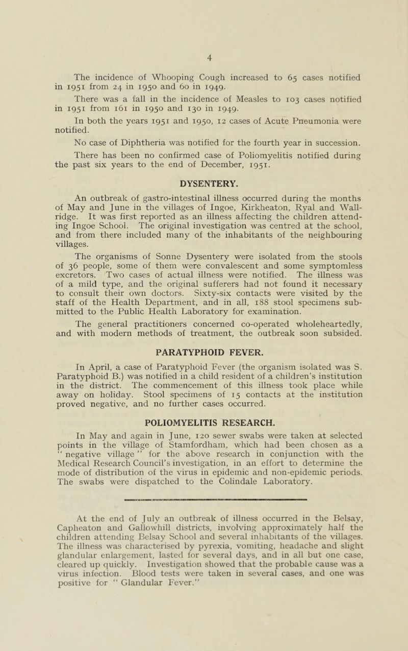 The incidence of Whooping Cough increased to 65 cases notified in 1951 from 24 in 1950 and 60 in 1949. There was a fall in the incidence of Measles to 103 cases notified in 1951 from 161 in 1950 and 130 in 1949. In both the years 1951 and 1950, 12 cases of Acute Pneumonia were notified. No case of Diphtheria was notified for the fourth year in succession. There has been no confirmed case of Poliomyelitis notified during the past six years to the end of December, 1951. DYSENTERY. An outbreak of gastro-intestinal illness occurred during the months of May and June in the villages of Ingoe, Kirkheaton, Ryal and Wall- ridge. It was first reported as an illness affecting the children attend- ing Ingoe School. The original investigation was centred at the school, and from there included many of the inhabitants of the neighbouring villages. The organisms of Sonne Dysentery were isolated from the stools of 36 people, some of them were convalescent and some symptomless excretors. Two cases of actual illness were notified. The illness was of a mild type, and the original sufferers had not found it necessary to consult their own doctors. Sixty-six contacts were visited by the staff of the Health Department, and in all, 188 stool specimens sub- mitted to the Public Health Laboratory for examination. The general practitioners concerned co-operated wholeheartedly, and with modern methods of treatment, the outbreak soon subsided. PARATYPHOID FEVER. In April, a case of Paratyphoid Fever (the organism isolated was S. Paratyphoid B.) was notified in a child resident of a children’s institution in the district. The commencement of this illness took place while away on holiday. Stool specimens of 15 contacts at the institution proved negative, and no further cases occurred. POLIOMYELITIS RESEARCH. In May and again in June, 120 sewer swabs were taken at selected points in the village of Stamfordham, which had been chosen as a “ negative village ” for the above research in conjunction with the Medical Research Council’s investigation, in an effort to determine the mode of distribution of the virus in epidemic and non-epidemic periods. The swabs were dispatched to the Colindale Laboratory. At the end of July an outbreak of illness occurred in the Belsay, Caphcaton and Gallowhill districts, involving approximately half the children attending Belsay School and several inhabitants of the villages. The illness was characterised by pyrexia, vomiting, headache and slight glandular enlargement, lasted for several days, and in all but one case, cleared up quickly. Investigation showed that the probable cause was a virus infection. Blood tests were taken in several cases, and one was positive for “ Glandular Fever.”