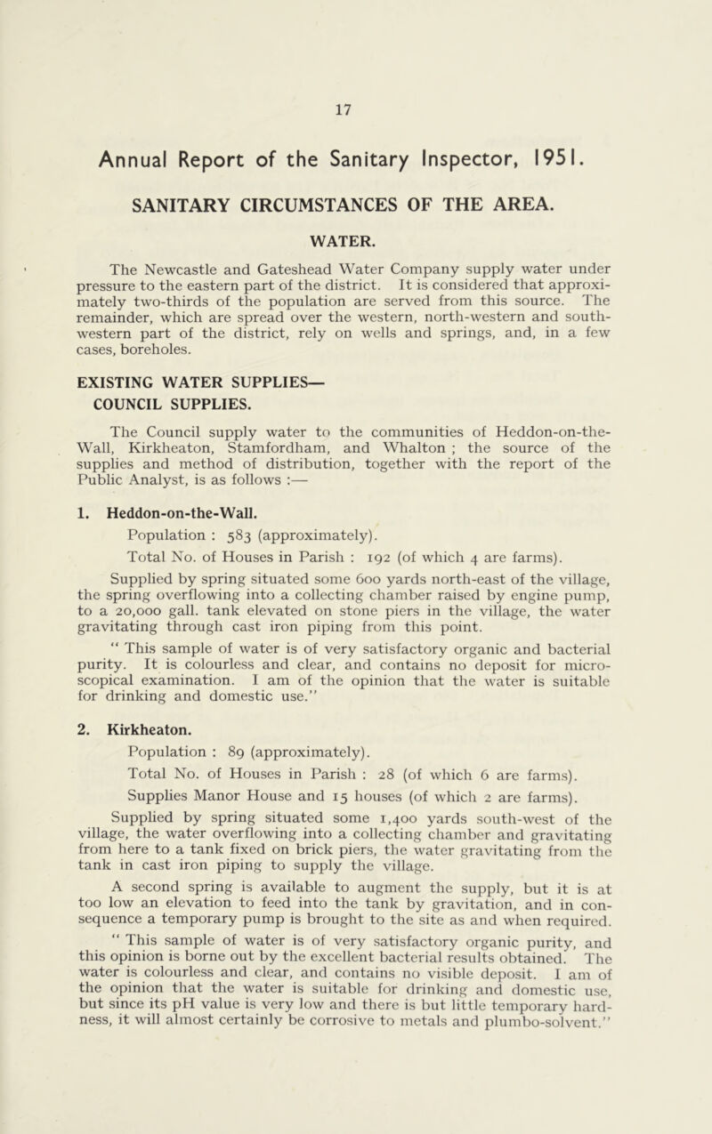 Annual Report of the Sanitary Inspector, 1951. SANITARY CIRCUMSTANCES OF THE AREA. WATER. The Newcastle and Gateshead Water Company supply water under pressure to the eastern part of the district. It is considered that approxi- mately two-thirds of the population are served from this source. The remainder, which are spread over the western, north-western and south- western part of the district, rely on wells and springs, and, in a few cases, boreholes. EXISTING WATER SUPPLIES— COUNCIL SUPPLIES. The Council supply water to the communities of Heddon-on-the- Wall, Kirkheaton, Stamfordham, and Whalton ; the source of the supplies and method of distribution, together with the report of the Public Analyst, is as follows :— 1. Heddon-on-the-Wall. Population : 583 (approximately). Total No. of Houses in Parish : 192 (of which 4 are farms). Supplied by spring situated some 600 yards north-east of the village, the spring overflowing into a collecting chamber raised by engine pump, to a 20,000 gall, tank elevated on stone piers in the village, the water gravitating through cast iron piping from this point. “ This sample of water is of very satisfactory organic and bacterial purity. It is colourless and clear, and contains no deposit for micro- scopical examination. 1 am of the opinion that the water is suitable for drinking and domestic use.” 2. Kirkheaton. Population : 89 (approximately). Total No. of Houses in Parish : 28 (of which 6 are farms). Supplies Manor House and 15 houses (of which 2 are farms). Supplied by spring situated some 1,400 yards south-west of the village, the water overflowing into a collecting chamber and gravitating from here to a tank fixed on brick piers, the water gravitating from the tank in cast iron piping to supply the village. A second spring is available to augment the supply, but it is at too low an elevation to feed into the tank by gravitation, and in con- sequence a temporary pump is brought to the site as and when required. This sample of water is of very satisfactory organic purity, and this opinion is borne out by the excellent bacterial results obtained. The water is colourless and clear, and contains no visible deposit. I am of the opinion that the water is suitable for drinking and domestic use, but since its pH value is very low and there is but little temporary hard- ness, it will almost certainly be corrosive to metals and plumbo-solvent.”