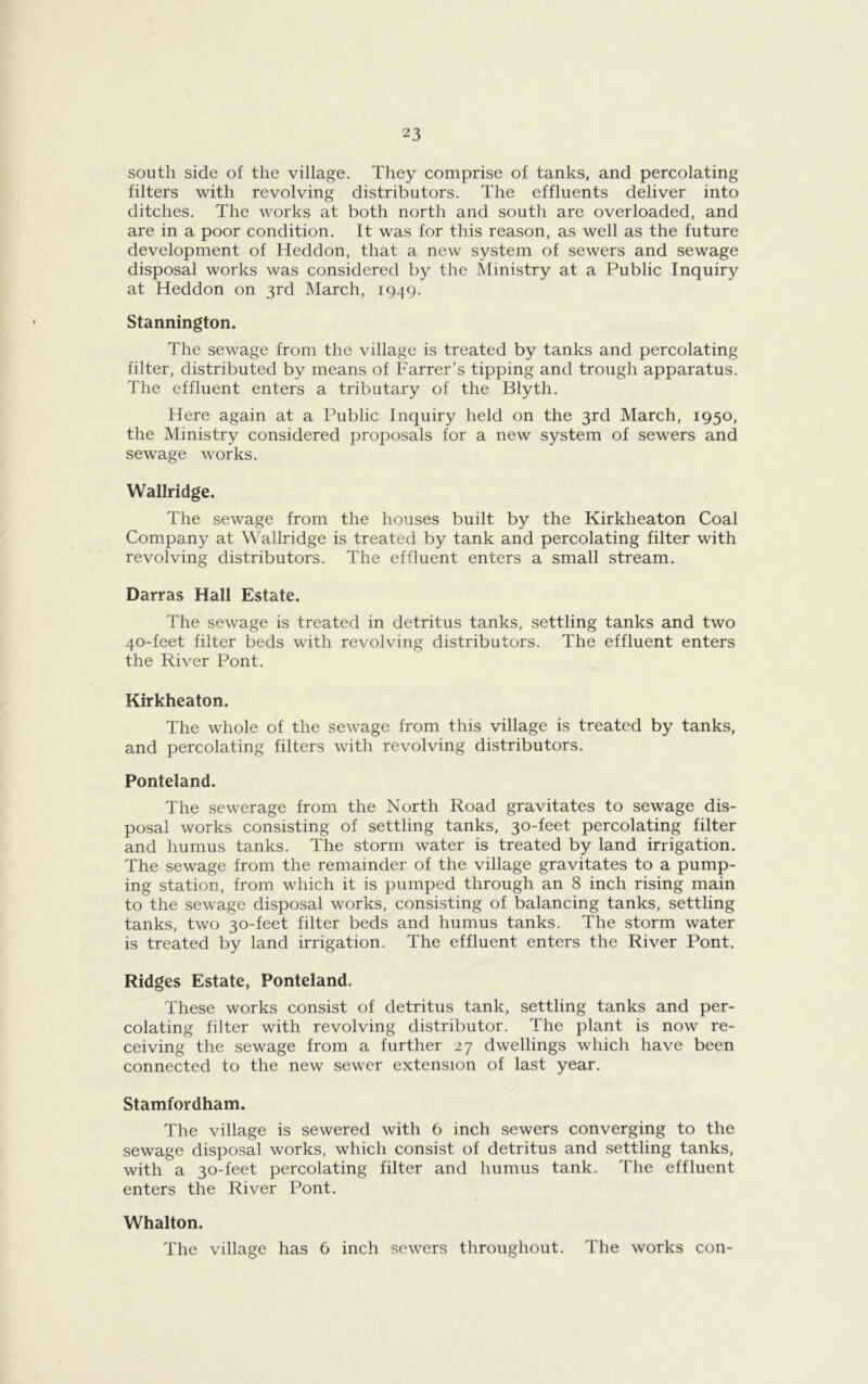 south side of the village. They comprise of tanks, and percolating filters with revolving distributors. The effluents deliver into ditches. The works at both north and south are overloaded, and are in a poor condition. It was for this reason, as well as the future development of Heddon, that a new system of sewers and sewage disposal works was considered by the Ministry at a Public Inquiry at Heddon on 3rd March, 1949. Stannington. The sewage from the village is treated by tanks and percolating filter, distributed by means of Farrer’s tipping and trough apparatus. The effluent enters a tributary of the Blyth. Here again at a Public Inquiry held on the 3rd March, 1950, the Ministry considered proposals for a new system of sewers and sewage works. Wallridge. The sewage from the houses built by the Kirklieaton Coal Company at Wallridge is treated by tank and percolating filter with revolving distributors. The effluent enters a small stream. Darras Hall Estate. The sewage is treated in detritus tanks, settling tanks and two 40-feet filter beds with revolving distributors. The effluent enters the River Pont. Kirkheaton. The whole of the sewage from this village is treated by tanks, and percolating filters with revolving distributors. Ponteland. The sewerage from the North Road gravitates to sewage dis- posal works consisting of settling tanks, 30-feet percolating filter and humus tanks. The storm water is treated by land irrigation. The sewage from the remainder of the village gravitates to a pump- ing station, from which it is pumped through an 8 inch rising main to the sewage disposal works, consisting of balancing tanks, settling tanks, two 30-feet filter beds and humus tanks. The storm water is treated by land irrigation. The effluent enters the River Pont. Ridges Estate, Ponteland. These works consist of detritus tank, settling tanks and per- colating filter with revolving distributor. The plant is now re- ceiving the sewage from a further 27 dwellings which have been connected to the new sewer extension of last year. Stamfordham. The village is sewered with 6 inch sewers converging to the sewage disposal works, which consist of detritus and settling tanks, with a 30-feet percolating filter and humus tank. The effluent enters the River Pont. Whalton.