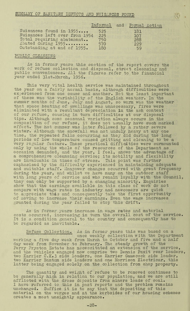 SUMT/IARY OF S7J:TITARY DEFECTS iJTD NUISANCES POUND -to Informal and Pomal Action Nuisances found in 1955.,.. 525 181 Nuisances left over from 1954 225 107 Total requiring abatem.ent.. 750 288 Abated during 1955 • 570 229 Outstanding at end of 1955. 180 59 PUBLIC CLEANSING As in former years this section of the report covers the work of refuse collection and disposal, street cleansing and public conveniences. All the figures refer to the financial year ended 31st,March, 1956. This very vital health service was maintained throughout the year on a fairly normal basis, although difficulties were experienced from one cause and another. Not the least important of these was the variability of the English weather. In the summer months of June, July and August, so warm was the weather that space heating of awellings was unnecessary, fires were eliminated witxh a resultant depreciation in the ash content of our refuse, causing in turn difficulties at our disposal tips. Although some seasonal variation always occurs in the composition of our refuse, it does not usually have such marked effect. The hot suirmier was later followed by a rather severe winter. Although the snowfall v^^as not unduly heavy at any one time, the repeated falls occurring as they did during the long periods of low temperature caused gritting and cleaning to be a very regular feature. These practical diffioities were surmounted only by using the whole of the resources of the Department as occasion demanded, end the year, I feel, shov/s the advantage of a comprehensive cleansing service5 its mobility and flexibility are invaluable in times of stress. This point was further emphasised by the difficulty experienced in maintaining adequate and suitable staff. Manpov/er changes occurred vv^ith great frequency during the year, and whilst we have many on the outdoor staff with long years of service and who remain loyally with the Council, they can only be supported by a changing minority. Enquiries show that the earnings available in this class of work do not compare with v/age rates in industry and nev/comers are quick to appreciate this and consequently take the first opportunity of moving to increase their earnings. Even the wage increases granted during the year failed to stop this drift. As in former years increase in v/age rates and material costs occurred, increasing in turn the overall cost of the service. It is a condition general to the country and consequently has to be regarded as inevitable. Refuse Collection, As in former years this was based on a once weekly collection with the Department working a five day week from March to October and five and a half day v/eek from November to February. The steady growth of the Ferry Fryston Estate has necessitated an extension of the service, and the vehicles engaged now comprise two Dennis Paxit rear loaders two Karrier C.K,3 side loaders, one Karrier Gamecock side loader, two Karrier Bentam side loaders and one Morrison Electricar, this latter being engaged solely on the collection from shop property. The quantity and weight of refuse to be removed continues to be generally high in relation to our population, and we are still afflicted with the dross deposits from miners loads of coal. I have referred to this in past reports and the problem remains unchanged. Suffice it is to say that the depositing of this material on the verges and at the kerbsides of our housing schemes creates a most unsightly appearance. -28-