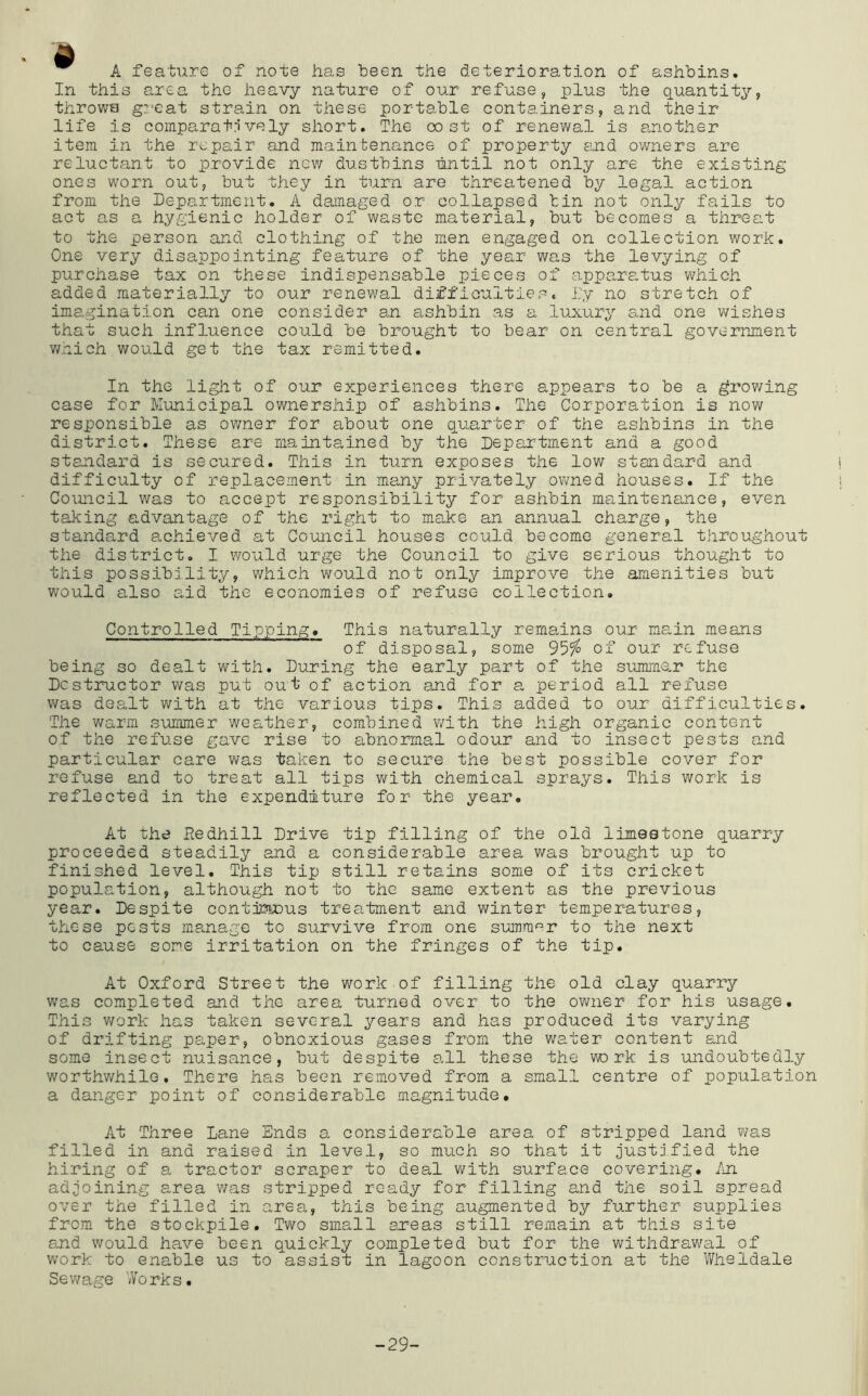 A feature of note has been the deterioration of ashbins. In this area the heavy nature of our refuse, plus the quantity, throws gycat strain on these portable containers, and their life is comparatrively short. The cost of renewal is another item in the repair and maintenance of property and owners are reluctant to provide nev/ dustbins until not only are the existing ones worn out, but they in turn are threatened by legal action from the Department. A damaged or collapsed bin not only fails to act as a hygienic holder of waste material, but becomes a threat to the person and clothing of the men engaged on collection work. One very disappointing feature of the year was the levying of purchase tax on these indispensable pieces of appar8.tus which added materially to our renewal difficulties. I'y no stretch of imagination can one consider an ashbin as a luxury and one wishes that such influence could be brought to bear on central government v/hich would get the tax remitted. In the light of our experiences there appears to be a growing case for Municipal ownership of ashbins. The Corporation is now responsible as owner for about one quarter of the ashbins in the district. These are maintained by the Department and a good standard is secured. This in turn exposes the low standard and difficulty of replacement in many privately ovmed houses. If the Council was to accept responsibility for ashbin maintenance, even taking advantage of the right to make an annual charge, the standard a.chieved at Council houses could become general throughout the district. I would urge the Council to give serious thought to this possibility, which would not only improve the amenities but would also aid the economies of refuse collection. Controlled Tipping. This naturally remains our main means of disposal, some 9^‘fo of our refuse being so dealt with. During the early part of the summe,r the Destructor v/as put out of action and for a period all refuse was dealt witii at the various tips. This added to our difficulties. The warm summer weather, combined with the high organic content of the refuse gave rise to abnormal odour and to insect pests and particular care was taken to secure the best possible cover for refuse and to treat all tips with chemical sprays. This work is reflected in the expenditure for the year. At the Redhill Drive tip filling of the old limestone quarry proceeded steadily and a considerable area was brought up to finished level. This tip still retains some of its cricket population, although not to the same extent as the previous year. Despite contjnuDus treatment and winter temperatures, these pests ma.nage to survive from one summer to the next to cause some irritation on the fringes of the tip. At Oxford Street the work of filling the old clay quarry was completed and the area turned over to the owner for his usage. This work has taken several ^^-ears and has produced its varying of drifting paper, obnoxious gases from the water content and some insect nuisance, but despite all these the vro rk is undoubtedly worthwhile. There has been removed from a small centre of population a danger point of considerable magnitude. At Three Lane Ends a considerable area of stripped land was filled in and raised in level, so much so that it justified the hiring of a tractor scraper to deal v;ith surface covering, /n adjoining area v/as stripped ready for filling and the soil spread over the filled in area, this being augmented by further supplies from the stockpile. Two small areas still remain at this site and would have been quickly completed but for the withdrav/al of work to enable us to assist in lagoon constimction at the Wheldale Sewage Works. -29-
