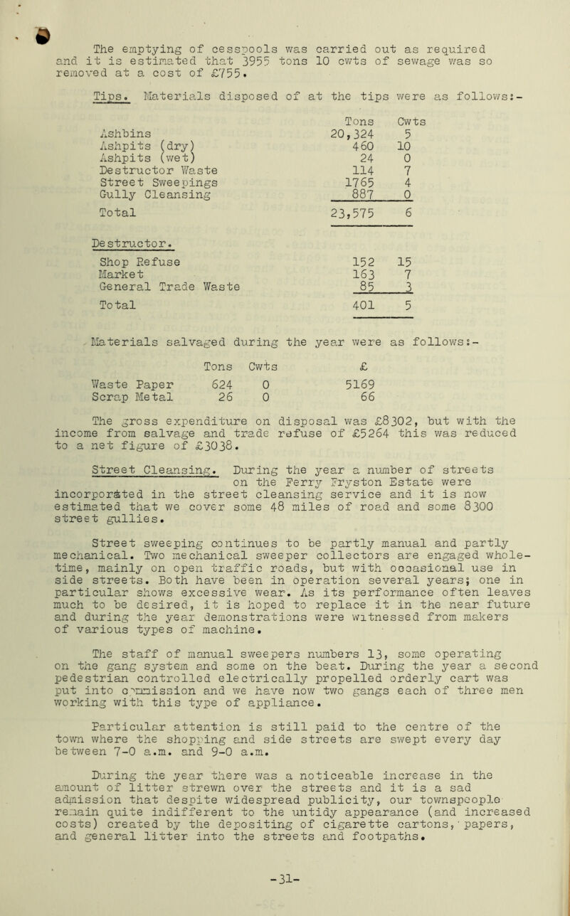 The emptying of cesspools was carried out as required and it is estimated that 3955 tons 10 cv/ts of sewage v/as so removed at a cost of £755* Tips. Materials disposed of at the tips were as follov/s2- Tons Cwts Ashbins 20,324 5 Ashpits (dry) 460 10 Ashpits (v/et) 24 0 Destructor Waste 114 7 Street Sweepings 1765 4 Gully Cleansing 887 0 Total 23,575 6 Destiri-ctor. Shop Refuse 152 15 Market 163 7 General Trade Waste 85 3 Total 401 5 - Materials salvaged during the year were as followss- Tons Cwts £ Waste Paper 624 0 5169 Scrap Metal 26 0 66 The gross expenditure on disposal v\ras £8302, but with the income from salvage and trade refuse of £5264 this was reduced to a net figure of £3038. Street Cleansing. During the year a number of streets on the Ferry Fryston Estate were incorporated in the street cleansing service and it is now estimated that we cover some 48 miles of road and some 83OO street gullies. Street sweeping continues to be partly manual and partly mechanical. Two mechanical sweeper collectors are engaged whole- time, mainly on open traffic roads, but with occasional use in side streets. Both have been in operation several years; one in particular shows excessive v\^ear. As its performance often leaves much to be desired, it is hoped to replace it in the near future and during the year demonstrations were witnessed from makers of various types of machine. The staff of manual sweepers numbers 13j some operating on the gang system and some on the beat. During the year a second pedestrian controlled electrically propelled orderly cart was put into o.'^nmission and we have now two gangs each of three men v/orking with this type of appliance. Particular attention is still paid to the centre of the town where the shopping and side streets are sY\fept every day between 7-0 a.m. and 9-0 a.m. During the year there was a noticeable increase in the amount of litter strewn over the streets and it is a sad adinission that despite widespread publicity, our townspeople remain quite indifferent to the untidy appearance (and increased costs) created by the depositing of cigarette cartons,'papers, and general litter into the streets and footpaths. -31-