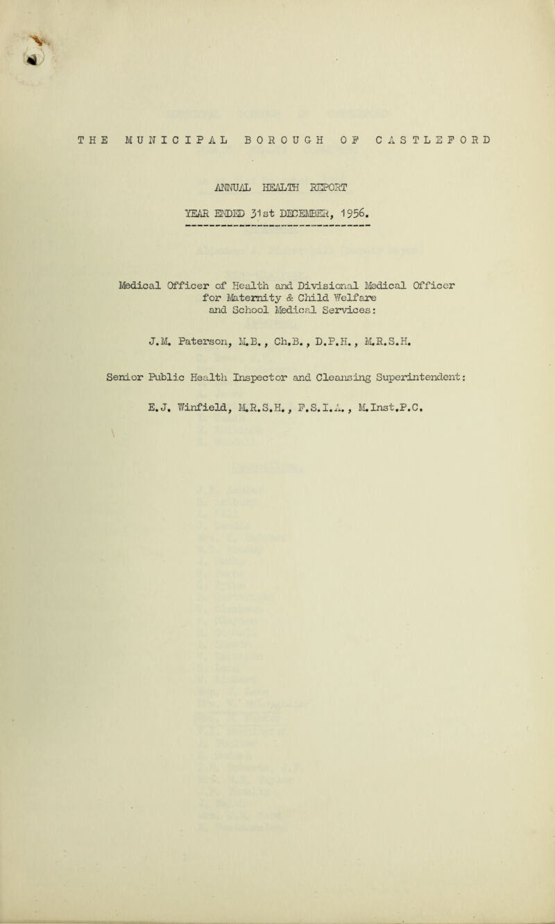 THE MUNICIPAL BOROUGH OP CASTLEPORD ANNUAL HK'iLIH RIPORT YE/iR EM)ED 31st DECEMBER, 1956. Medical Officer of Health and Divisional Medical Officer for Mateimity & Child Welfare and School Medical Services; J.M, Paterson, M,B, Ch,B., D.P.H. , M.R.S.H. Senior Public Health Inspector and Cleansing Superintendent: