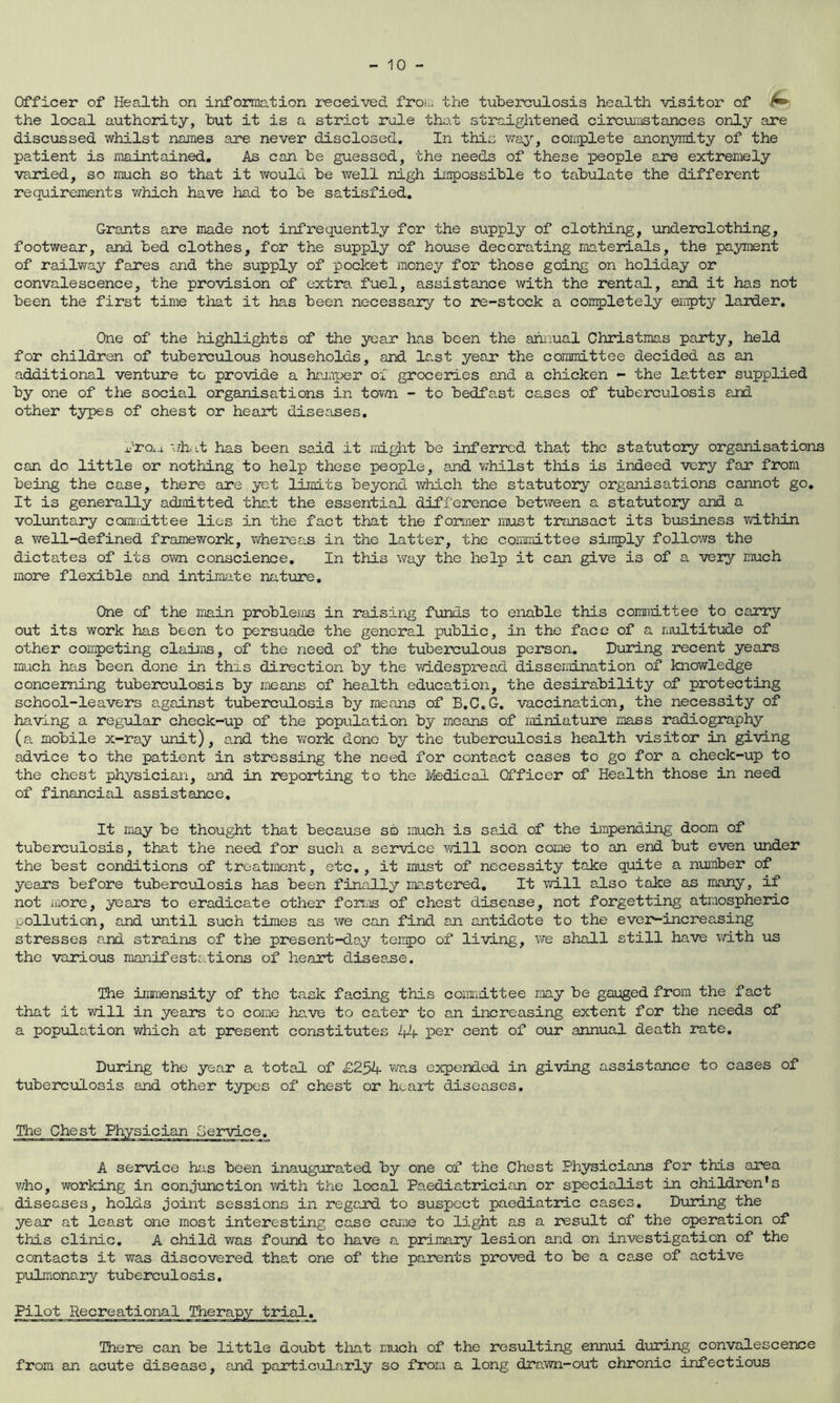 Officer of Health on information received from the tuberculosis health visitor of ^ the local authority, but it is a strict rule tho.t straightened circeaijstances only are discussed whilst names are never disclosed. In this way, complete anonymity of the patient is maintained. As can be guessed, the needs of these people are extremely va.ried, so much so that it would be well nigh iiinpossible to tabulate the different requirements which have had to be satisfied. Grants are made not infrequently for the supply of clothing, underclothing, footwear, and bed clothes, for the supply of house decorating materials, the payment of railway fares and the supply of pocket money for those going on holiday or convalescence, the provision of extra, fuel, assistance with the rental, and it has not been the first time that it has been necessary to re-stock a conpletely empty larder. One of the highlights of the year has been the annual Christmas party, held for children of tuberculous households, and last year the committee decided as an additional venture to provide a hajaper oi groceries and a chicken - the latter supplied by one of the social organisations in tovm - to bedfast cases of tuberculosis and other types of chest or heart diseases. droi-i './hi has been said it rai^it be inferred that the statutory organisations can do little or nothing to help these people, and whilst this is indeed very far from being the case, there are yet limits beyond which the statutory organisations cannot go. It is generally admitted that the essential difference betv/een a statutoiy and a voluntary coimrittee lies in the fact that the former must transact its business vd.thin a well-defined framework, whereas in the latter, the coramLttee singly follows the dictates of its own conscience. In this way the help it can give is of a vexy much more flexible and intimate nature. One of the main probleifls in raising fvinds to enable this committee to caaary out its work has been to persuade the general public, in the face of a raultitiide of other coiipeting claiiis, of the need of the tubeixiulous person. During recent years much has been done in this direction by the widespread dissenbLnation of knowledge concerning tuberculosis by means of health education, the desirability of protecting school-leavers a.gainst tuberculosis by means of B.C.G. vaccination, the necessity of having a regular check-up of the population by means of miniatu2?e mass radiography (a mobile x-ray unit), and the work done by the tuberculosis health visitor in giving advice to the patient in stressing the need for contact cases to go for a check-up to the chest physician, and in reporting to the Medical Officer of Health those in need of financial assistance. It may be thought that because so much is said of the impending doom of tuberculosis, that the need for such a service vd.ll soon come to an end but even under the best conditions of treatment, etc,, it must of necessity take quite a number of years before tuberculosis has been finally ma.stered. It will also take as many, if not more, years to eradicate other foriis of chest disease, not forgetting atmospheric pollution, and until such times as we can find an antidote to the ever-increasing stresses a.nd strains of the present-da.y teiipo of living, we shall still have with us the various manifestations of heart disea.se. The immensity of the ta.sk facing this committee may be gauged from the fact that it will in years to come have to cater to an increasing extent for the needs of a population which at present constitutes 44 per cent of our annual death rate. During the year a total of £254 was expended in giving assistance to cases of tubercxjlosis and other types of chest or hc^art diseases. A service has been inaugurated by one of the Chest Physicians for this area v/ho, working in conjunction with the local Paediatrician or specialist in children's diseases, holds joint sessions in regard to suspect paediatric cases. Duidng the year at least one most interesting case carae to light as a insult of the operation of this clinic, A child was found to have a primary lesion and on investigation of the contacts it was discovered that one of the parents proved to be a ca.se of active pulmonary tuberculosis. Pilot Recreational Therapy trial. There can be little doubt tioat much of the resulting ennui during convalescence from an acute disease, and particularly so from a long dra.wn-out chronic infectious