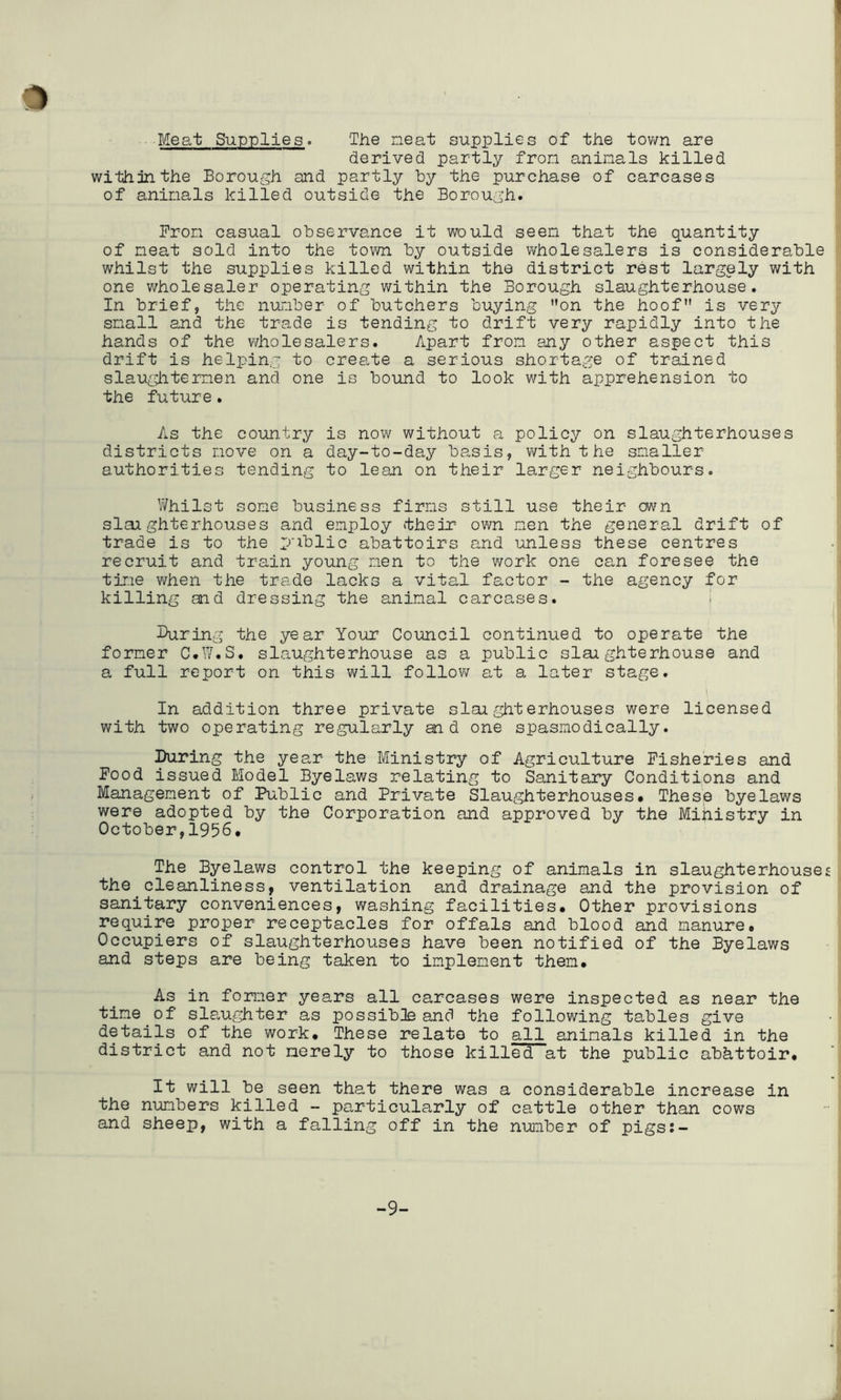 Meat Supplies. The neat supplies of the tov/n are derived partly fron aninals killed within the Borough and partly by the purchase of carcases of aninals killed outside the Borough. Pron casual observance it would seen that the quantity of neat sold into the town by outside wholesalers is considerable whilst the supplies killed within the district rest largely with one wholesaler operating within the Borough slaughterhouse. In brief, the nunber of butchers buying on the hoof is very snail and the trade is tending to drift very rapidly into the hands of the wholesalers. Apart fron any other aspect this drift is helping to create a serious shortage of trained slaugiitemen and one is bound to look with apprehension to the future. As the cour].try is nov\^ without a policy on slaughterhouses districts nove on a day-to-day basis, with the smaller authorities tending to lean on their larger neighbours. Whilst some business firms still use their cmn slai ghterhouses and employ their ov7n nen the general drift of trade is to the public abattoirs and unless these centres recruit and train young nen to the work one can foresee the tine v^hen the trade lacks a vital factor - the agency for killing and dressing the animal carcases. 1 During the year Your Council continued to operate the former C.W.S, slaughterhouse as a public slaughterhouse and a full report on this will follow at a later stage. 1 In addition three private slaighterhouses were licensed with two operating regularly and one spasmodically. During the year the Ministry of Agriculture Fisheries and Pood issued Model Byelaws relating to Sanitary Conditions and Management of Public and Private Slaughterhouses* These byelaws were adopted by the Corporation and approved by the Mihistry in October,1956. The Byelaws control the keeping of animals in slaughterhouses the cleanliness, ventilation and drainage and the provision of sanitary conveniences, washing facilities* Other provisions require proper receptacles for offals and blood and manure* Occupiers of slaughterhouses have been notified of the Byelaws and steps are being taken to implement then* As in fomer years all carcases were inspected as near the tine of slaughter as possible and the following tables give details of the work* These relate to all aninals killed in the district and not merely to those killed at the public abattoir* It will be seen that there was a considerable increase in the numbers killed - particularly of cattle other than cows and sheep, with a falling off in the nimber of pigs:- -9-