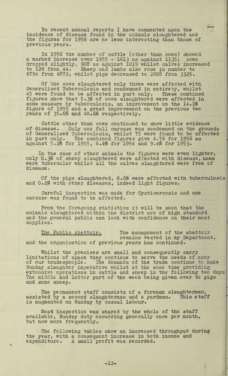 incidence of disease found in the animals slaughtered and the figures for 1956 are no less interesting than those of previous years. In 1956 the number of cattle (other than cows) showed a marked increase over 1955 - 1613 as .against 1135; cows dropped slightly, 908 as against 1019 whilst calves increased to 126 from 44. Sheep and lambs also rose in number to 6794 from 4872, whilst pigs decreased to 2808 from 3325* Of the cows slaughtered only three were affected with Generalised Tuberculosis and condemned in entirety, whilst 45 were found to be affected in part only. These combined figures show that 5 *3?^ of cows slaughtered were affected in some measure by tuberculosis, an improvement on the 14.1^ figure of 1955 and a great improvement on the previous two years of 35.6^ and 40*6^ respectively. Cattle other than cows continued to show little evidence of disease. Only one full carcase was condemned on the grounds of Generalised Tuberculosis, whilst 75 were found to be affected in part only. The combined figures give 4.7fo for 1956 as against 5.2^ for 1955, 6*4^ for 1954 and 9*4^ for 1953* In the case of other animals the figures were even lighter, only 0.3?^ of sheep slaughtered were affected with disease, none were tubercular whilst all the calves slaughtered were free of disease. Of the pigs slaughtered, 0*6^ v/ere affected with tuberculosis and 0,2fo v/ith other diseases, indeed light figures. Careful inspection was made for Cysticercosis and one carcase was found to be affected. Prom the foregoing statistics it will be seen that the animals slaughtered v^^ithin the district are of high standard and the general public can look with confidence on their meat supplies. The Public Abattoir. The management of the abattoir remains vested in my Department, and the organization of previous years has continued. Whilst the premises are small and consequently carry limitations of space they continue to serve the needs of many of our tradespeople. The demands of the trade continue to make Sunday slaughter imperative v/hilst at the same time providing extensive operations in cattle and sheep in the following two days The middle and latter part of the week being given over to pigs and some sheep. The permanent staff consists of a foreman slaughterman, assisted by a second slaughterman and a yardman. This staff is augmented on Sunday by casual labour. Meat inspection was shared by the whole of the staff available, Sunday duty occurring generally once per month, but now more frequently. The follov/ing tables show an increased throughput during the year, with a consequent increase in both income and expenditure. A small profit was recorded. -12- I f