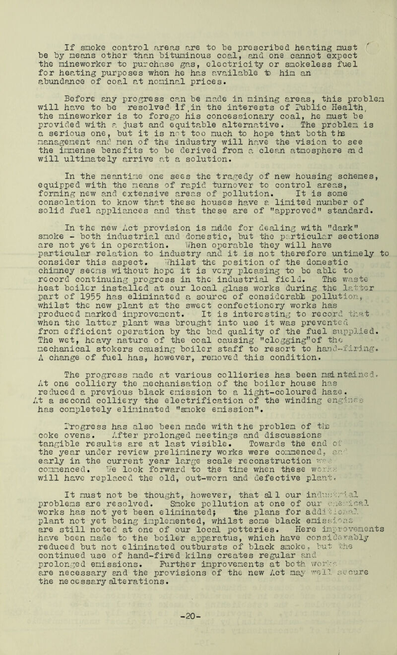 If snoke control arep-s are to be proscribed hep.ting nust be by neans other than bituminous cop.l, and one cannot expect the nineworker to purchase gas, electricity or smokeless fuel for hea.ting purposes when he has available io him an abundance of coal a.t nominal prices. Before any progress can be made in mining areas, this problem will have to be resolved if,in the interests of Public Health, the minev/orker is to forego his concessionary coal, he must be provided v/ith a just and equitable alternative. The problem is a serious one, but it is not too much to hope that both the management and men of the industry will have the vision to see the immense benefits to be derived from a. clean atmosphere aid will ultimately arrive at a solution. In the meanti.’^ie one sees the tragedy of new housing schemes, equipped with the means of rapid turnover to control areas, forming new and extensive areas of pollution. It is some consolation to know that these houses have a. limited number of solid fuel a.ppliances and that these are of approved” standard. In the new Act provision is mdde for dealing with dark smoke - both industrial and domestic, but the particular sections are not yet in opera.tion. When oxierable they will have particulan relation to industry and it is not therefore untimely to consider this aspect. V/hilst the position of the domestic chimney seems v/ithout hope it is very pleasing to bo able to record continuing progress in the industrial field. The v/aste heat boiler installed at our local glass works during the latter part of 1955 has eliminated a source of considerabh pollution, whilst the new plant at the sweet confectionery works has produced marked improvement. It is interesting to record that when the latter plant was brought into use it was prevented from efficient operation by the bad quality of the fuel supplied. The wet, heavy nature of the coal causing clogging*'of the mechanical stokers causing boiler staff to resort to hand-firiiigc A change of fuel has, however, removed this condition. The progress made a.t various collieries has been maintalnGdc At one colliery the mechanisation of the boiler house has reduced a previous black emission to a light-coloured haze. At a second colliery the electrification of the winding engi:jC£: has completely eliminated smoke emission, Trogress ha,s also been made with the problem of tin coke ovens. After prolonged meetings and discussions tangible results are at last visible. Towards the end ot the year under review preliminery works were commenced, ao'' early in the current year large scale reconstruction W'-. s co:maenced. \Ve look forward to the time when these V'/ory.:-: v/ill have replaced the old, out-worn and defective plantr It must not be thought, however, that all our ind-’.L'jc/’ial problems are resolved. Smoke pollution at one of our works has not yet been eliminated^ the plans for add!t.loral plant not yet being implemented, whilst some black emissions are still noted at one of our local potteries. Here improvements have been made to the boiler apparatus, which have considerably reduced but not eliminated outbursts of black smoke, but the continued use of hand-fired kilns creates regular a,nd prolonged emissions. Further improvements at both works a.re necessary and the provisions of the new Act may well secure the neccssary alterations. -20-
