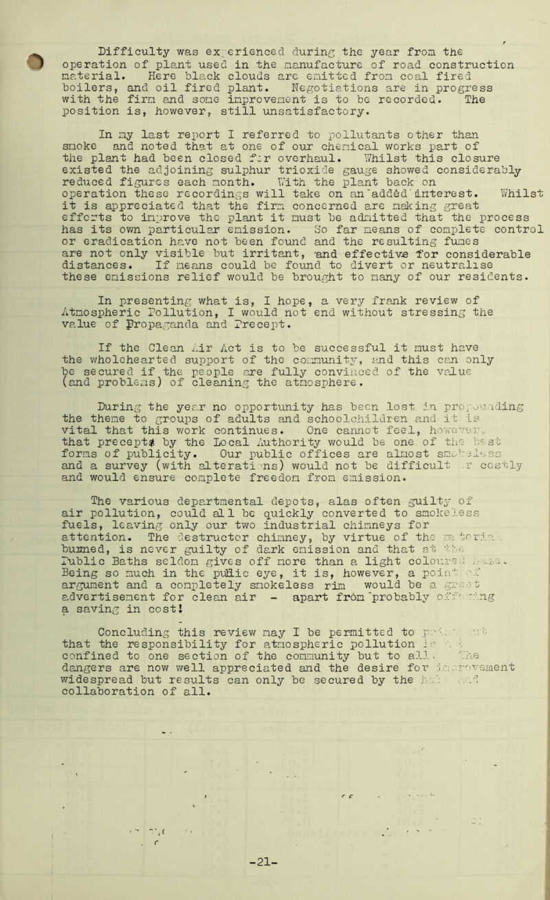 Difficulty was experienced during the year from the operation of plant used in the nanufacture of road construction material. Here black clouds are emitted from coal fired boilers, and oil fired plant. Negotiations are in progress with the firm and some improvement is to be recorded. The position is, however, still unsatisfactory. In my last report I referred to x)ollutants other than smoke and noted that at one of our chemical works part of the plant had been closed fcr overhaul. v/hilst this closure existed the adjoining sulphur trioxide gauge showed considerably reduced figures each month. bith the plant back on operation these recordings will take on anadded'interest. Whilst it is appreciated that the firm concerned are making great efforts to improve the plant it must be admitted that the process has its own particulax emission. So far means of complete control or eradication have not been found and the resulting funes are not only visible but irritant, 'and effective 'for considerable distances. If means could be found to divert or neutralise these emissions relief would be brought to many of our residents. In presenting what is, I hope, a very frank review of Atmospheric Pollution, I would not end without stressing the value of propaganda and Precept. If the Clean mir Act is to be successful it must have the wholehearted support of the community, and this can only be secured if the people are fully convinced of the value (and problems) of cleaning the atmosphere. During the year no opportunity has been lost in proyounding the theme to groups of adults and schoolchildren a.nd it is vital that this V'fork continues. One cannot feel, ho^reve]:, that precept^ by the local Authority v/ould be one of the b/est forms of publicity. Our public offices are almost smcd'iless and a survey (with alterati:>ns) would not be difficult r costly and would ensure complete freedom from emission. The various departmental depots, alas often guilty of air pollution, could al 1 be quickly converted to smokeless fuels, les,ving only our two industrial chimneys for attention. The destructor chimney, by virtue of the- eatnria . burned, is never guilty of dark emission and that at 'i:';..; Public Baths seldom egives off more than a light colour'e.J. 2.:; v Being so much in the puEic eye, it is, however, a point ■■'f argument and a comiiletely smokeless rim would be a gmo.ot advertisement for clean air - apart from probably off':'ing a saving in cost! Concluding this review may I be permitted to pci; .mi; that the responsibility for atmospheric pollution in m i; confined to one section of the community but to all. the dangers are now well appreciated and the desire for i'oor'.’vsment widespread but results can only be secured by the Iv.': .•.■ml collaboration of all. r C “■.m r -21-