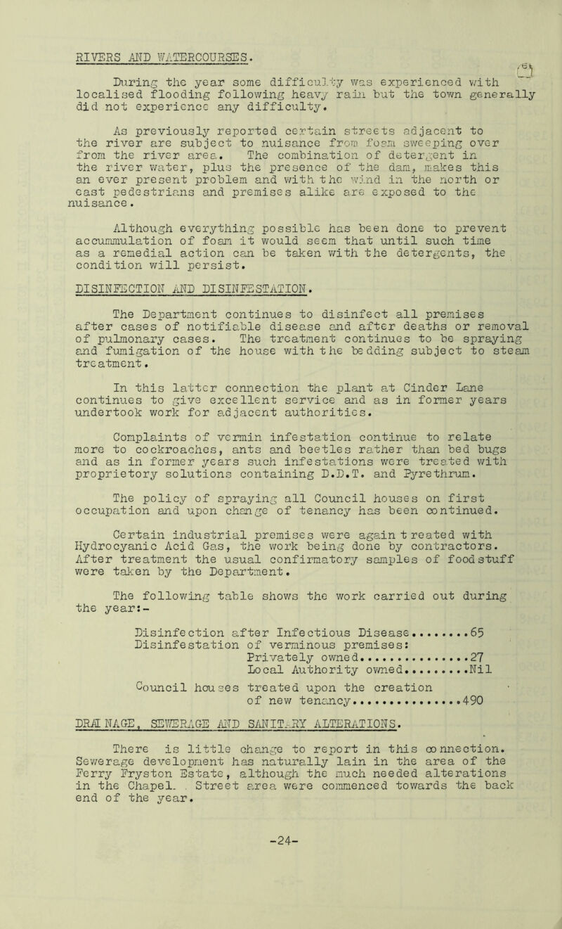 RIVERS MD WATERCOURSES. Ltl Eiirins the year some difficoJ.ty was experienced with localised flooding following heavy rain but the town generally did not experience any difficulty. As previously reported certain streets adjacent to the river are subject to nuisance from foam sweeping over from the river area. The combination of detergent in the river water, plus the presence of the dam, m.akes this an ever present problem and with the w'ind in the north or cast pedestrians and premises alike ei.re exposed to the nuisance. Although everything possible has been done to prevent accummulation of foam it would seem that until such time as a remedial action can be taken v/ith the detergents, the condition will persist. EISINEECTION iiUE DISINFESTATION. The Department continues to disinfect all premises after cases of notifiable disease and after deaths or removal of pulmonary cases. The treatment continues to be spraying and fumigation of the house v/ith the bedding subject to steam treatment. In this latter connection the plant a,t Cinder Lane continues to give excellent service and as in former years undertook work for adjacent authorities. Complaints of vermin infestation continue to relate more to cockroaches, ants and beetles rather than bed bugs and as in former years such infestations were treated v/ith proprietory solutions containing D.D.T. and Pyrethrum. The policy of spraying all Council houses on first occupation and upon change of tenancy has been continued. Certain industrial premises were again treated with Hydrocyanic Acid Gas, the work being done by contractors. After treatment the usual confirmatory samples of foodstuff were taken by the Depo,rtment. The following table shows the work carried out during the year:- Disinfection after Infectious Disease ...65 Disinfestation of verminous premises! Privately owned 27 Local Authority owned Nil Council houses treated upon the creation of new tenancy 490 DRAINAGE, SEy/ERAGE AITD SMIT,..RY ALTERATIONS. There is little change to report in this connection. Sev/erage development has naturally lain in the area of the Ferry Fryston Estate, although the much needed alterations in the Chapel. , Street a,rea were commenced tov/ards the back end of the year. -24-