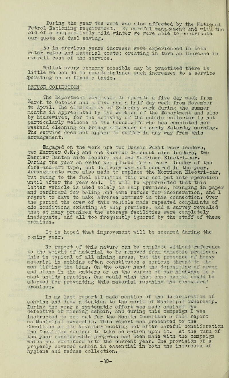During the year the work was also affected by the Natf^al Petrol Rationing requireinent* By careful manageinevit and wiTvJ the aid of a comparatively mild winter we were able to contribute our quota of fuel saving* As in previous years increses were experienced in both water rates and material costs| creating in turn an increase in overall cost of the service* V/hilst every economy possible nay be practised there is little we can do to counterbalance such increases to a service Operating on so fixed a basis* RBFUSB COLLECTION'' _ The Department continues to operate a five day week from , ^arch to October and a five and a half day week from November to April. The elimination of Saturday work during the summer months is appreciated by the workmen of the Department and also by housewives, for the activity of the ashbin collector is not particularly welcome to the house-wife who has completed her v/eekend cleaning on Friday afternoon or early Saturday morning* The service does not appear to suffer in any way from this arrangement* Engaged on the work are two Dennis Paxit rear loaders, two Karrier C.K*3 and one harrier Gamecock side loaders, two harrier Bantam side loaders and one Morrison Electri-car* During the year an order was placed for a rear loader of the fore-and-aft type, but delivery was not secured in the year* Arrangements were also made to replace the Morrison Electri-car, but owing to the fuel situation this was not put into operation until after the year end* It v/ill be appreciated that this latter vehicle is used solely on shop premises, bringing in paper and cardboard for baling and some refuse for incineration, and I regret to have to make adverse comment in this connection* Over the period the crew of this vehicle made repeated complaints of the'honditions existing at shop premises, and a survey revealed that at many premises the storage facilities were completely inadequate, and all too frequently ignored by the staff of these premises* It is hoped that improvement will be secured during the coming year* No report of this nature can be complete vi/ithout reference to the weight of material to be removed from domestic premises. This is typical of all mining areas, but the presence of heavy material in ashbins often constitutes a serious threat to the men lifting the bins* On the other hand the depositing of dross and stone in the gutters or on the verges of our highways is a most untidy practise* One would wish that some system could be adopted for preventing this material reaching the consumers' premises* In my last report I made mention of the deterioration of ashbins and drev/ attention to the merit of Municipal ownership* During the year a systema-tic effort was made against the defective or missing ashbin, and during this campaign I was instructed to set out for the Health Committee a full report on Municipal ownership* This report was presented to the Committee at its November meeting but after careful consideration The Committee decided to tshe no action upon it. At the turn of the year considerable progress ha,d been made with the campaign which has continued into the current year* The provision of a properly covered ashbin is essential in both the interests of hygiene and refuse collection* -30-