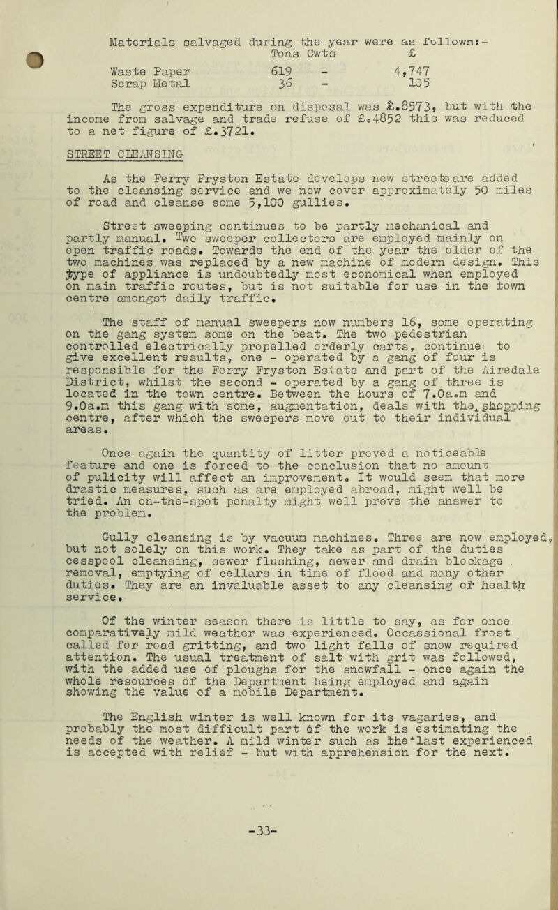 I Materials salvaged during the year were as Tollowcu- Tons Cwts £ Waste Paper 619 - 4>747 Scrap Metal 36 - 105 The gross expenditure on disposal was £*8573> but with the incone fron salvage and trade refuse of £c4852 this was reduced to a net figure of £*3721. STREET CLEi'iNSING As the Perry Pryston Estate develops new stree'tsare added to the cleansing service and we now cover approximately 50 miles of road and cleanse some 5»100 gullies. Street sweeping continues to be partly mechanical and partly manual, ^wo sv\reeper collectors a,re employed mainly on open traffic roads. Towards the end of the year the older of the two machines was replaced by a new machine of modern design. This ;^ype of appliance is undoubtedly most economical when employed on main traffic routes, but is not suitable for use in the town centre amongst daily traffic. The staff of manual sweepers now nuiubers 16, some operating on the gemg system some on the beat. The two pedestrian controlled electrically propelled orderly carts, continue! to give excellent results, one - operated by a gang of four is responsible for the Perry Pryston Estate and part of the Airedale District, whilst the second - operated by a gang of three is lo cated in the town centre. Between the hours of 7»0aom and 9.0a.n this gang with some, augmentation, deals with the^. shopping centre, after which the sweepers move out to their individual areas. Once again the quantity of litter proved a noticeable feature and one is forced to the conclusion that no amount of pulicity will affect an improvement. It would seem that more drastic measures, such as are employed abroad, might well be tried. An on-the-spot penalty might v\^ell prove the answer to the problem. Gully cleansing is by vacuum machines. Three are now employed, but not solely on this work. They take as part of the duties cesspool cleansing, sewer flushing, sewer and drain blockage . removal, emptying of cellars in time of flood and many other duties. They are an invaluable asset to any cleansing oi*'health service. Of the winter season there is little to say, as for once comparatively mild weather was experienced. Occassional frost called for road gritting, and tv/o light falls of snow required attention. The usual treatment of salt with grit was followed, with the added use of ploughs for the snowfall - once again the whole resources of the Department being employed and again shov/ing the value of a mobile Department. The English winter is well known for its vagaries, and probably the most difficult part ef the v\rork is estimating the needs of the v/ea,ther. A mild winter such as ihe-^last experienced is accepted with relief - but with apprehension for the next. -33-