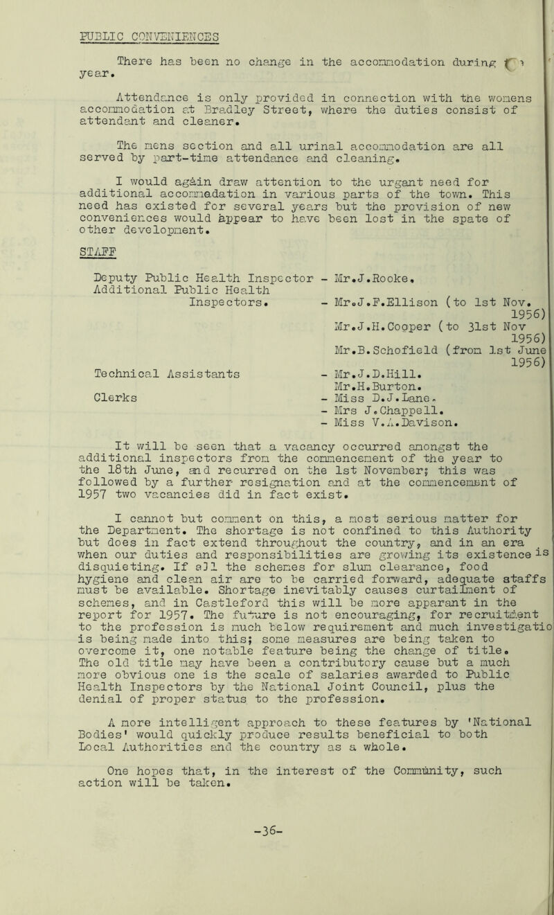 HJELIC CON^/ERIENCSS There has been no change in the accomodation during IT > year. ’ ^ Attendance is only provided in connection v/ith the vvonens accomodation at Bradley Street, v/here the duties consist of attendant and cleaner. The mens section and all urinal accomodation are all served by part-tine attendance and cleaning. I would again draw attention to the urgant need for additional accomadation in various parts of the town. This need iia.s existed for several years but the provision of new conveniences would appear to have been lost in the spate of other development. STAFF Deputy Public Health Inspector Additional Public Health Inspectors. Technical Assistants Clerks - Mr.J.Rooke, - MroJ.F.Ellison (to 1st Nov. 1956) Mr.J.11.Cooper (to 31st Nov 1956) Mr.B.Schofield (fron 1st June 1956) - Mr.J.D.Hill. Mr.H.Burton. - Miss D.J.Lane^ - Mrs J«Chappell. - Miss V.A.Davison. It will be seen that a vacancy occurred anongst the additional inspectors fron the connencenent of the year to the 18th June, and recurred on the 1st November? this was followed by a further resignation auid at the comencenent of 1957 two vacancies did in fact exist. I cannot but comment on this, a most serious matter for the Department. The shortage is not confined to this Authority but does in fact extend througliout the country, and in an era when our duties and responsibilities are grov/ing its existence is disquieting. If a31 the schemes for slim clearance, food hygiene and clear air are to be carried forward, adequate staffs must be available. Shortage inevitably causes curtailment of schemes, and in Castleford this will be more apparant in tiie report for 1957* The future is not encouraging, for recruitment to the profession is much belov; requirement and much investigatio is being made into this; some measures are being taken to overcome it, one notable feature being the change of title. The old title nay have been a contributory cause but a much more obvious one is the scale of salaries awarded to Public Health Inspectors by the National Joint Council, plus the denial of proiDer status to the profession. A more intelligent approach to these features by 'National Bodies' would quickly produce results beneficial to both Local Authorities and the country as a whole. One hopes that, in the interest of the Commnity, such action will be taken. -36-