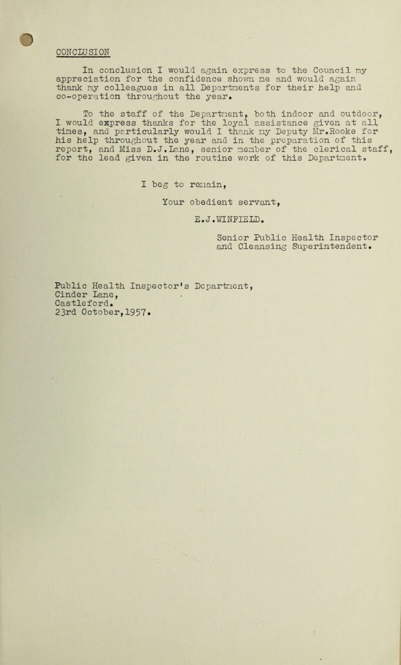 CONCLUSION In conclusion I would again express to the Co-unci 1 ny appreciation for the confidence shown ne and would again thank ny colleagues in all Lepartnents for their help and co-operation throughout the year. To the staff of the Departnent, both indoor and outdoor, I would express thanks for the loyal assistance given at all tines, and particularly would I thank ny Deputy Mr.Rooke for his help throughout the year and in the preparation of this report, and Miss D.J.Lane, senior nenber of the clerical staff for the lead given in the routine work of this Department. I beg to renain. Your obedient servant, E.J.WINFIELD, Senior Public Health Inspector and Cleansing Superintendent, Public Health Inspector’s Dcparfnent, Cinder Lane, Castleford, 23rd October,1957*