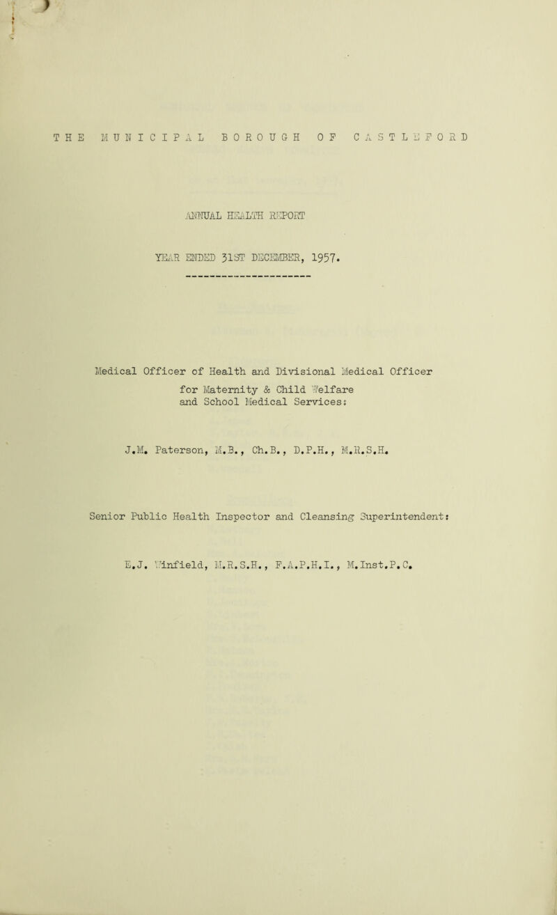 AHNTJAL HEALTH REPORT YEAR ERRED 31ST DECEMBER, 1957. Medical Officer of Health and Divisional Medical Officer for Maternity & Child Welfare and School Medical Services; J.M. Paterson, M.B., Ch.B., D.P.H., M.R.S.H, Senior Public Health Inspector and Cleansing Superintendent E.J. Winfield, M.R.S.H., P.A.P.H.I., M.Inst.P.C.