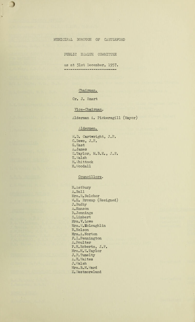 PUBLIC HEALTH COMMITTEE as at 31st December, 1957» Chairman. Cr. J. Smart Vice-Chairman♦ Alderman A. Pickersgill (Mayor) Aldermen. W*D. Cartwright, J.P. C.Dews, J.P, G. East A.James E.Taylor, M.B.E., J.P. T.Walsh M. \i/hittock H. Woodall Councillors. H.Astbury A.Ball Mrs.R.Belcher W.E, Broxup (Resigned) J.Budby A,Hanson D. Jennings S.Limbert Mrs.V.Lowe Mrs.W.BcLoughlin N.Nelson Mrs.A.Norton F. I.Pennington A.Poulter P.H.Roberts, J.P. Mrs.M.E.Taylor J.F.Tumelty A.H,Waites J. Walsh Mrs.B.M.Ward E. Westmoreland