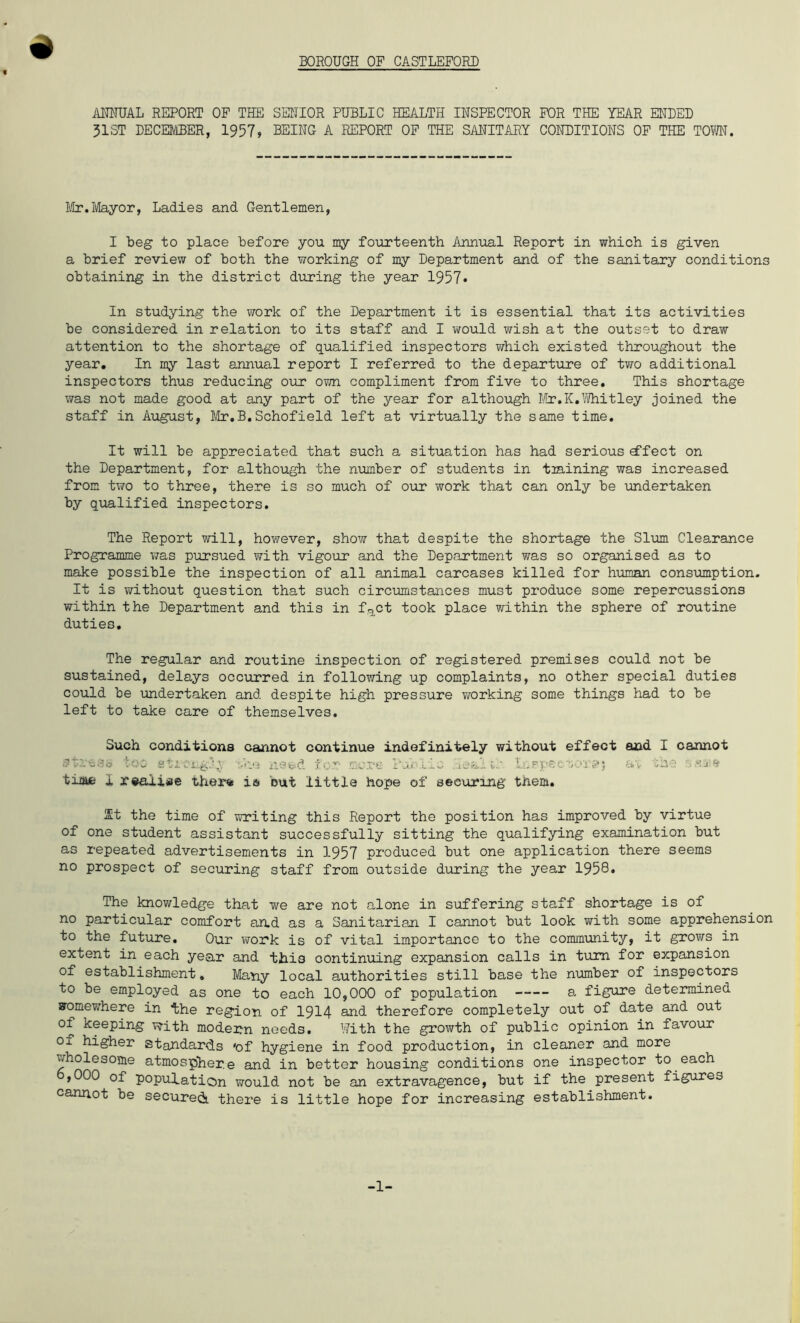 BOROUGH OF CASTLEFORD ANNUAL REPORT OF THE SENIOR PUBLIC HEALTH INSPECTOR FOR THE YEAR ENBED 31ST DECEMBER, 1957, BEING A REPORT OF THE SANITARY CONBITIONS OF THE TOYVN. Mr.Mayor, Ladies and Gentlemen, I beg to place before you my fourteenth Annual Report in which is given a brief review of both the working of my Department and of the sanitary conditions obtaining in the district during the year 1957* In studying the work of the Department it is essential that its activities be considered in relation to its staff and I would wish at the outset to draw attention to the shortage of qualified inspectors which existed throughout the year. In my last annual report I referred to the departure of two additional inspectors thus reducing our own compliment from five to three. This shortage was not made good at any part of the year for although Mr.K.Whitley joined the staff in August, Mr.B.Schofield left at virtually the same time. It will be appreciated that such a situation has had serious defect on the Department, for although the number of students in tmining was increased from two to three, there is so much of our work that can only be undertaken by qualified inspectors. The Report will, however, show that despite the shortage the Slum Clearance Programme was pursued with vigour and the Department was so organised as to make possible the inspection of all animal carcases killed for human consumption. It is without question that such circumstances must produce some repercussions within the Department and this in fact took place within the sphere of routine duties. The regular and routine inspection of registered premises could not be sustained, delays occurred in following up complaints, no other special duties could be undertaken and despite high pressure working some things had to be left to take care of themselves. Such conditions #tmesis too sti time 1 realise there cannot continue indefinitely without effect and I cannot ■’j'i need for mere Puolic .ue&i ii* in p vs c. sor s? j av sh ■ 3 Mai a la but little hope of securing them. St the time of writing this Report the position has improved by virtue of one student assistant successfully sitting the qualifying examination but as repeated advertisements in 1957 produced but one application there seems no prospect of securing staff from outside during the year 1958. The knowledge that we are not alone in suffering staff shortage is of no particular comfort and as a Sanitarian I cannot but look with some apprehension to the future. Our work is of vital importance to the community, it grows in extent in each year and this continuing expansion calls in turn for expansion of establishment. Many local authorities still base the number of inspectors to be employed as one to each 10,000 of population a figure determined sromewhere in the region of 1914 and therefore completely out of date and out of keeping with modern needs. With the growth of public opinion in favour of higher standards 'of hygiene in food production, in cleaner and more ^holesome atmosphere and in bettor housing conditions one inspector to each ,000 of population would not be an extravagence, but if the present figures cannot be secureii there is little hope for increasing establishment. -1-