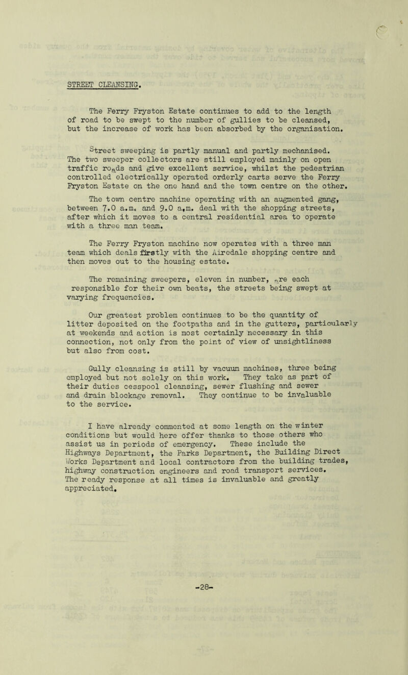 STREET CLEANSING The Ferry Fryston Estate continues to add to the length of road to be swept to the number of gullies to be cleansed, but the increase of work has been absorbed by the organisation. Street sweeping is partly manual and partly mechanised. The two sweeper collectors are still employed mainly on open traffic roads and give excellent service, whilst the pedestrian controlled electrically operated orderly carts serve the Ferry Fryston Estate on the one hand and the town centre on the other. The town centre machine operating with an augmented gang, between 7*0 a.me and 9*0 a,m. deal with the shopping streets, after which it moves to a central residential area to operate with a three man team. The Ferry Fryston machine now operates with a three man team which deals firstly with the Airedale shopping centre and then moves out to the housing estate. The remaining sweepers, eleven in number, are each responsible for their own beats, the streets being swept at varying frequencies. Our greatest problem continues to be the quantity of litter deposited on the footpaths and in the gutters, particularly at weekends and action is most certainly necessary in this connection, not only from the point of view of unsightliness but also from cost. Gully cleansing is still by vacuum machines, three being employed but not solely on this work. They take as part of their duties cesspool cleansing, sewer flushing and sewer and drain blockage removal. They continue to be invaluable to the service. I have already commented at some length on the winter conditions but ?;ould here offer thanks to those others who assist us in periods of emergency. These include the Highways Department, the Parks Department, the Building Direct Works Department and local contractors from the building trades, highway construction engineers and road transport services. The ready response at all times is invaluable and greatly appreciated. -28-