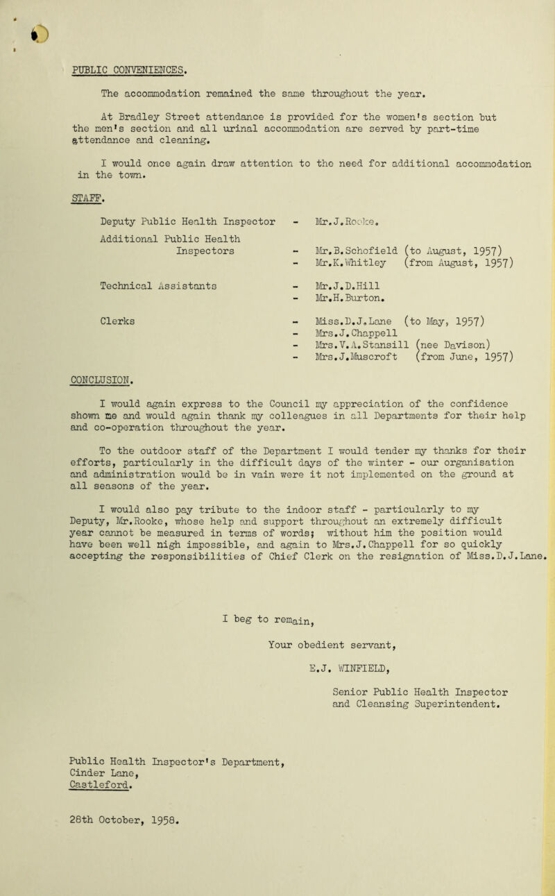 PUBLIC CONVENIENCES. The accommodation remained the same throughout the year. At Bradley Street attendance is provided for the women's section hut the men’s section and all urinal accommodation are served hy part-time attendance and cleaning. I would once again draw attention to the need for additional accommodation in the town. STAFF. Deputy Public Health Inspector Mr.J.Rocke. Additional Public Health Inspectors - Mr.B.Schofield Mr. K. 1/i/hit ley (to August, 1957) (from August, 1957) Technical Assistants - Mr.J.D.Hill Mr.H.Burton. Clerks - Miss.D.J.Lane (to May, 1957) - Mrs.J.Chappell Mrs.V.A.Stansill (nee Davison) Mrs.J.Muscroft (from June, 1957) CONCLUSION. I would again express to the Council my appreciation of the confidence shown me and would again thank my colleagues in all Departments for their help and co-operation throughout the year. To the outdoor staff of the Department I would tender my thanks for their efforts, particularly in the difficult days of the winter - our organisation and administration would he in vain were it not implemented on the ground at all seasons of the year. I would also pay tribute to the indoor staff - particularly to my Deputy, Mr.Rooke, whose help and support throughout an extremely difficult year cannot he measured in terms of words; without him the position would have been well nigh impossible, and again to Mrs.J.Chappell for so quickly accepting the responsibilities of Chief Clerk on the resignation of Miss.D.J.Lane. I beg to remain, Your obedient servant, E.J. WINFIELD, Senior Public Health Inspector and Cleansing Superintendent. Public Health Inspector's Department, Cinder Lane, Castleford. 28th October, 1958
