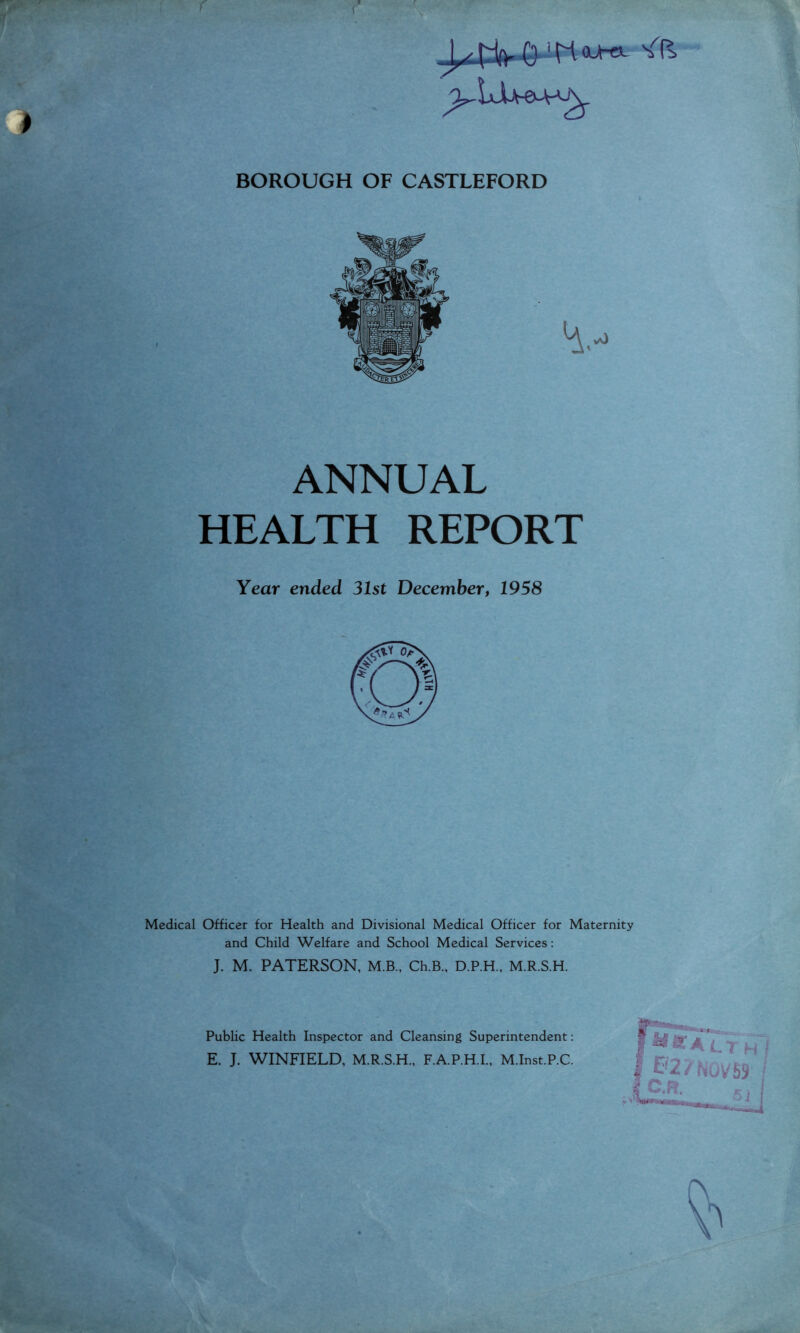 o^lJU-e^AA BOROUGH OF CASTLEFORD ANNUAL HEALTH REPORT Year ended 31st December, 1958 Medical Officer for Health and Divisional Medical Officer for Maternity and Child Welfare and School Medical Services: J. M. PATERSON, M.B.. Ch.B., D.P.H., M.R.S.H. Public Health Inspector and Cleansing Superintendent; E. J. WINFIELD, M.R.S.H., F.A.P.H.I., M.Inst.P.C.