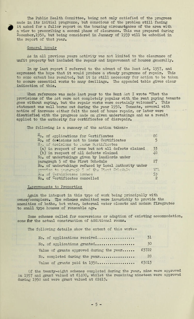 The Public Health Comnittee, being not only satisfied of the progress made in its initial programme, but conscious of the problem still facing it asked for a fuller report on the housing circumstances of the area with a view to prescribing a second phase of clearance. This was prepared during December,1950? but being considered in January of 1959 will be embodied in the report of that year. General Repair As in all previous years activity was not limited to the clearance of unfit property but included the repair and improvement of houses generally. In my last report I referred to the advent of the Rent Act, 1957? expressed the hope that it would produce a steady programme of repair. This to some extent has resulted, but it is still necessary for action to be taken to secure essential works to many dwellings. The appended table gives clear indication of this. V/hen reference was made last year to the Rent Act I w2X)te That the provisions of the Act were not completely popiilar with the rent paying tenants goes without saying, but the repair works were certainly welcomed. This statement was well borne out during the year 1950« Tenants, several with notice of increase either felt the need of house repair, or later v/ere disatisfied with the progress made on given undertakings and as a result applied to the authority for certificates of disrepair. The foliowring is a sirnnary of the action takens- ^^0. of applications for Certificates Dq, of decisions not to issue Certificates ill, of decisions to ^ssue d'-rLificates (a) in respect of some but not all defects claimed (b) in respect of all defects cla,imed Ho. of undertakings given by landlords under paragraph 5 of the First Schedule No, of undertakings refused by Local Authority under No'. of itiX'i/Oiicaiios xssuea No, of Certificates cancelled ImProvenents to Properties Again the interest in this type of work being principally with owner/occupiers, T}ie schemes submitted wrere invariably to provide the amenities of baths, hot v/ater, internal v/ater closets and modem firegrates to small type houses of reasoable a.ge. Some schemes called for conversions or adaption of existing accommodation, some for the actual construction of additional rooms. The following details show the extent of this work^- No. of applications received^ 31 No. of applications granted 30 Value of grants approved during the year...... £3722 No. completed during the year 20 Value of grants paid in 1950 £3013 Of the twenty-eight schemes completed during the year, mine were approved in 1957 and grant valued at £1400, whilst the remaining nineteen were approved during 1950 and Twere grant valued at £2413* 06 5 33 40 27 53 2