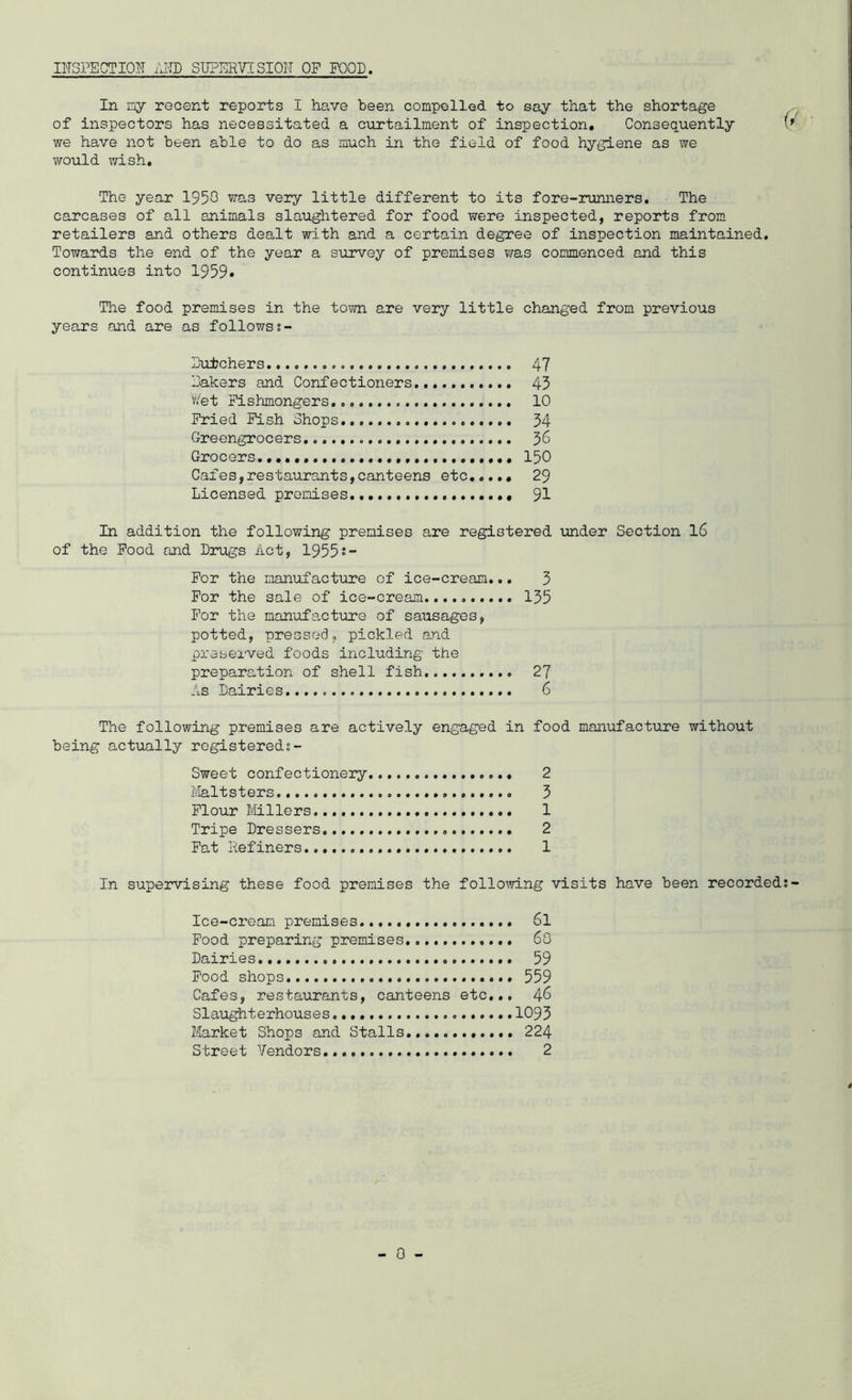 I^TSPECTIQN IJH) SUPERTCSION OF FOOD. In ny recent reports I have been compelled to say that the shortage of inspectors has necessitated a curtailment of inspection. Consequently we have not been able to do as much in the field of food hygiene as we v/ould wish. The year 1950 very little different to its fore-runners. The carcases of all animals slaughtered for food were inspected, reports from retailers and others dealt with and a certain degree of inspection maintained. Towards the end of the year a survey of premises was commenced and this continues into 1959* The food premises in the tovm. are very little changed from previous years and are as followss- Eutchers 47 lakers and Confectioners., 45 Wet Fishmongers 10 Fried Pish Shops 54 Greengrocers 3^ Grocers.. 150 Cafes,restaurants,canteens etc.,,., 29 Licensed premises 91 In addition the following premises are registered under Section 16 of the Pood and Drugs Act, 19552- For the manufacture of ice-cream,., 3 For the sale of ice-cream. 135 For the manufa-cture of sausages, potted, pressed, pickled and preserved foods including the preparation of shell fish 27 As Dairies 6 The following premises are actively engaged in food manufacture without being actually registered?- Sweet confectionery. 2 I'/Ialtsters 3 Flour Mllers 1 Tripe Dressers 2 Pat Refiners 1 In supervising these food premises the follomng visits have been recorded; Ice-cream premises 6l Pood preparing premises 60 Dairies.. 59 Pood shops..... 559 Cafes, restaurants, canteens etc,,, 46 Slaughterhouses 1095 Market Shops and Stalls 224 Street Vendors 2
