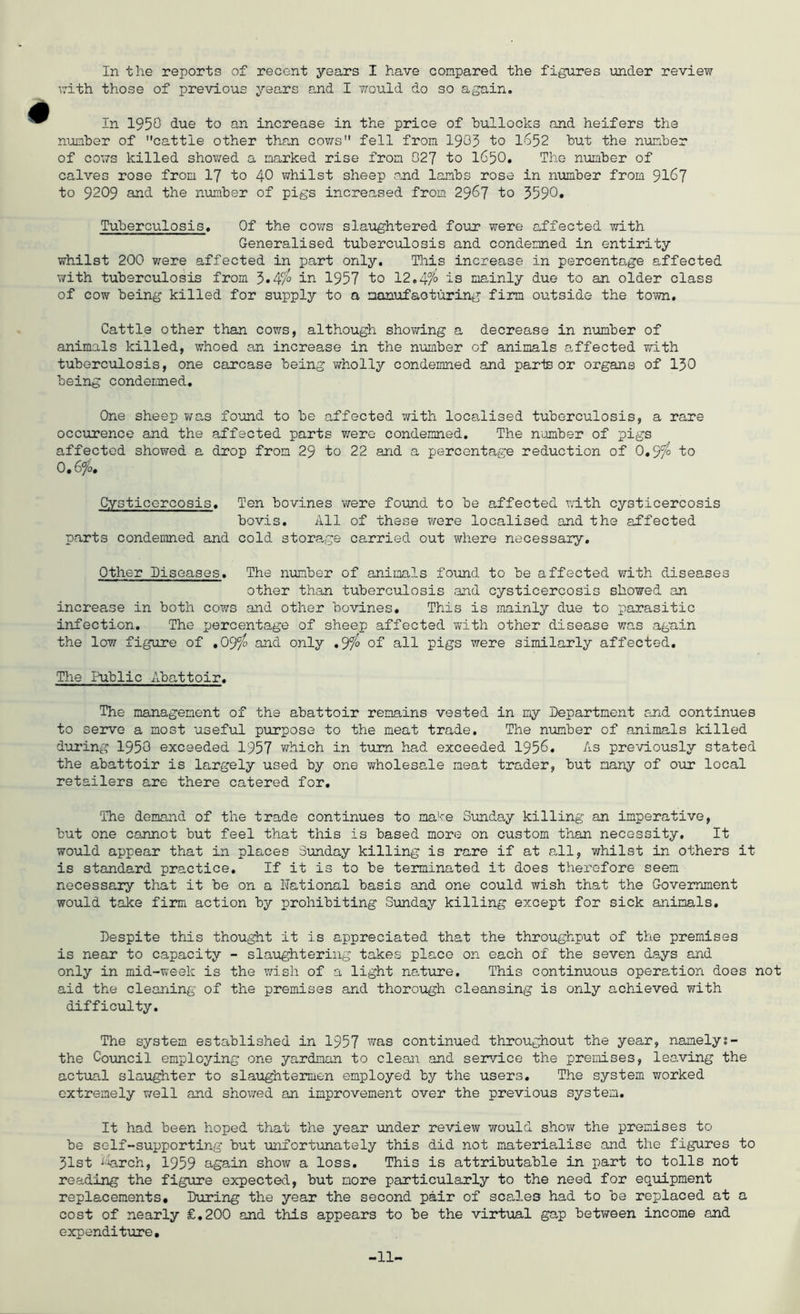 with those of previous years o.nd I vrould do so again. In 1950 to an increase in the price of hullocks and heifers the number of cattle other than cov/s fell from 1905 to I652 but the number of cows killed showed a marked rise from 027 to I65O, The number of calves rose from I7 to 40 whilst sheep o.nd lambs rose in number from 91^7 to 9209 and the number of pigs increased from 2967 to 3590» Tuberculosis. Of the cows slaughtered four were affected with Generalised tuberculosis and condemned in entirity whilst 200 v;-ere affected in part only. This increase in percentage affected with tuberculosis from 3*^9° in 1957 to 12»4% is mainly due to an older class of cow being killed for supply to a manufacturing firm outside the town. Cattle other than cows, although showing a decrease in number of animals killed, whoed an increase in the number of animals affected with tuberculosis, one carcase being wholly condemned and parte or organs of I30 being condemned. One sheep was found to be affected with localised tuberculosis, a rare occurence and the affected parts v;ere condemned. The number of pigs affected showed a drop from 29 to 22 and a percentage reduction of 0.9^ to 0,6fo, Cysticercosis. Ten bovines vyere found to be affected v;ith cysticercosis bovis. All of these were localised and the affected parts condemned and cold stora.ge carried out where necessary. Other Diseases. The number of animals found to be affected with diseases other than tuberculosis and cysticercosis showed an increase in both cows and other bovines. This is mainly due to parasitic infection. The percentage of sheep affected with other disease wn.s again the low figure of .09^ and only ,Sfo of all pigs were similarly affected. The Public Abattoir. The management of the abattoir remains vested in my Department and continues to servo a most useful purpose to the meat trade. The number of animals killed dui'ing 1950 exceeded 1957 which in turn had exceeded 1956. As previously stated the abattoir is largely used by one wholesale meat trader, but many of o\ir local retailers are there catered for. The demand of the trade continues to make Sunday killing an imperative, but one cannot but feel that this is based more on custom than necessity. It would appear that in places Sunday killing is rare if at all, whilst in others it is standard practice. If it is to be terminated it does therefore seem necessary that it be on a National basis and one could wish that the Government would take fii*m action by prohibiting Sunday killing except for sick animals. Despite this thought it is appreciated that the throughput of the premises is near to capacity - slaughtering takes place on each of the seven days and only in mid-week is the wish of a light na,ture. This continuous operation does not aid the cleaning of the premises and thorough cleansing is only achieved with difficulty. The system established in 1957 was continued throughout the year, namelys- the Council employing one yardman to clean and service the premises, leaving the actual slaughter to slaughtermen employed by the users. The system vrorked extremely well and showed an improvement over the previous system. It had been hoped that the year under review would show the premises to be self-supporting but unfortunately this did not materialise and the figures to 51st J-Wch, 1959 again show a loss. This is attributable in part to tolls not reading the figure expected, but more particularly to the need for equipment replacements. During the year the second pair of scales had to be replaced at a cost of nearly £.200 and this appears to be the virtual gap between income and expenditure. -11-
