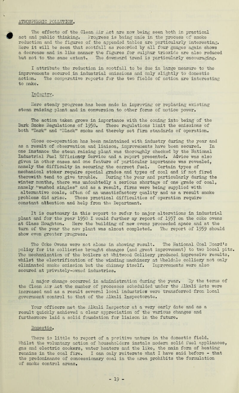 ATOOSPIERIC POLLUTION The effects of the Clean Air Act are now being seen both in practical act and public thinking, I'rogress is being made in the process of smoke reduction and the figures of the appended tables are particularly interesting. Here it will be seen that sootfall as recorded by all four gaiages again shows a decrease and in like manner the figures for sulphur trioxide are also reduced but not to the same extent. The do’.7nward trend is particularly encouraging. I attribute the reduction in sootfall to be due in large measure to the improvements secured in industrial emissions and only slightly to domestic action. The comparative rei^orts for the two fields of action are interesting to make. Industry, Here steady progress has been made in improving or replacing existing steam raising plant and in conversion to other forms of notice power. The action taken grows in importance with the coming into being of the Dark Smoke Regulations of 1950» These regulations limit the emissions of both Dark and Dlack smoke and thereby set firm standards of operation. Close co-operation has been maintained with industry diuring the year and as a result of observation and liaison, improvements have been secured. In one instance the steam raising plant was thoroughly checked by the National Industrial Fuel Efficiency Service and a report presented. Advice was also given in other cases and one feature of particular importance was revealed, namely the difficulty in securing the correct fuel. Certain types of mechanical stoker require special grades and types of coal and if not fired therewith tend to give trouble. During the year and particularly during the winter months, there was imdoubtedly a serious shortage of one grade of coal, namely washed singles and as a result, firms were being supplied with alternative coals, often of an unsatisfactory quality and as a result smoke problems did arise. These practical difficulties of operation require constant attention and help from the Department. It is customary in this report to refer to major alterations in industrial plant and for the year 1950 I v/ould further my report of 1957 on the coke ovens at Glass Houghton. Here the building of new ovens proceeded apace and at the turn of the year the new plant vras almost completed. The report of 1959 should show even greater progress. The Coke Ovens were not alone in showing result. The National Coal Hoard’s policy for its collieries brought changes (and great improvement) to two local pits. The mechanization of the boilers at i/hitwood Colliery produced impressive results, whilst the electrification of the v/inding machineiy at Hheldode colliery not only eliminated smoke emission but the chimney itself. Improvements were also secured at privately-owned industries. A major change occurred in administration during the year. Hy the terms of the Cleon Air Act the number of processes schedulded under the Alkali Acts wore increased and as a result severa-1 local industriew were transferred from local govemEient control to that of the Alkali Inspectorate. Your officers met the Alkali Inspector at a very early date and as a result quickly achieved a clear appreciation of the various changes and furthermore laid a solid foundation for liaison in the future. Domestic. There is little to report of a positive nature in the domestic field, v-Hilst the voluntary action of householders instals modern solid fuel appliances, gas and electric cookers, v^ater heaters and the like, the main form of heating remains in the coal fire. I can only reiterate what I have said before - that the predominance of concessionary coal in the &,rea prohibits the fomulation of smoke control areas.