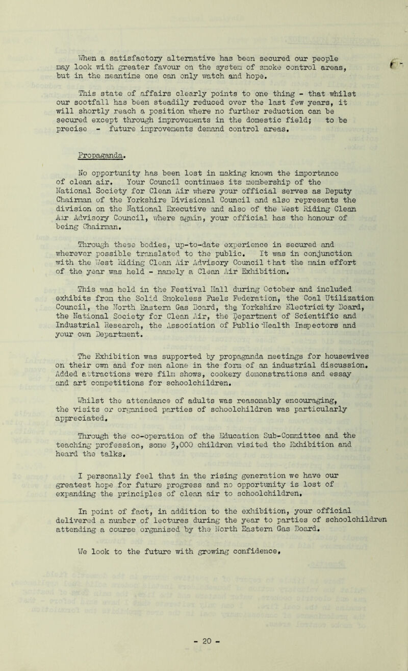 f Vvhen a satisfactory alternative has heen secured our people nay look vrith greater favour on the systen of smoke control areas, hut in the meantime one can only v/atch and hope. This state of affairs clearly points to one thing - that whilst our sootfall has heen steadily reduced over the last few years, it will shortly reach a position where no further reduction can he secured except through improvements in the domestic field} to he precise - future improvements demand control areas. Propaganda. No opportunity has heen lost in making known the importance of clean air. Your Council continues its membership of the National Society for Clean Air v;here your official serves as Deputy Chairman of the Yorkshire Divisional Council and also represents the division on the National Executive and also of the Vv'est Riding Clean Axr Advisory Coimcil, where again, your official has the honour of being Chairman. Through these bodies, up-to-date experience in secured and v.'herever possible translated to the public. It was in conjunction with the T7est Riding Clean Air Advisory Council tiiat the main effort of the year was held - namely a Clean Air Exliihition, This was held in the Festival Hall during October and included exhibits from the Solid Smokeless Fuels Federation, the Coal Utilization Council, the North Eastern Gas Board, thg Yorkshire Electricity Board, the National Society for Clean Air, the Department of Scientific and Industrial Research, the Association of Public'Health Injectors and your ovm Department. The Exhibition was supported by propaganda meetings for housewives on their own and for men alone in the form of an industrial discussion. Added attractions were film shows, cookery demonstrations and essay and art competitions for schoolchildren, V/hilst the attendance of adults was reasonably encouraging, the visits or organised parties of schoolchildren was particularly appreciated. Through the co-operation of the Education Sub-Committee and the teaching profession, some 5 >000 children visited the ICxhibition and heard the talks. I personally feel that in the rising generation v/e have our greatest hope for future progress and no opportunity is lost of expanding the principles of clean air to schoolchildren. In point of fact, in addition to the exhibition, your official delivered a number of lectures during the year to parties of schoolchildren attending a course organised by the North Eastern Gas Board, \Jq look to the future with growing confidence.