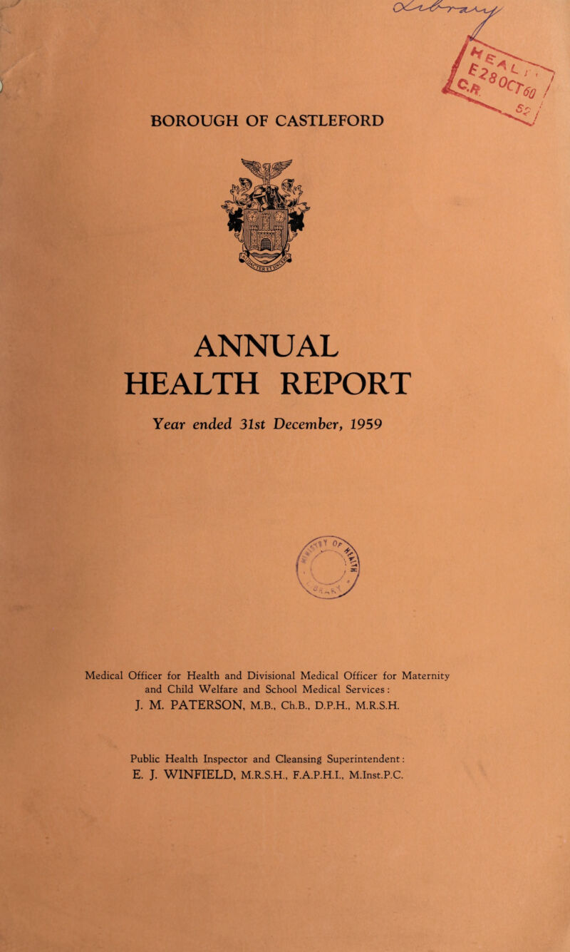 BOROUGH OF CASTLEFORD ANNUAL HEALTH REPORT Year ended 31st December, 1959 Medical Officer for Health and Divisional Medical Officer for Maternity and Child Welfare and School Medical Services: J. M. PATERSON, M.B., Ch.B., D.P.H., M.R.S.H. Public Health Inspector and Cleansing Superintendent: E. J. WINFIELD, M.R.S.H., F.A.P.H.I., M.Inst.P.C.