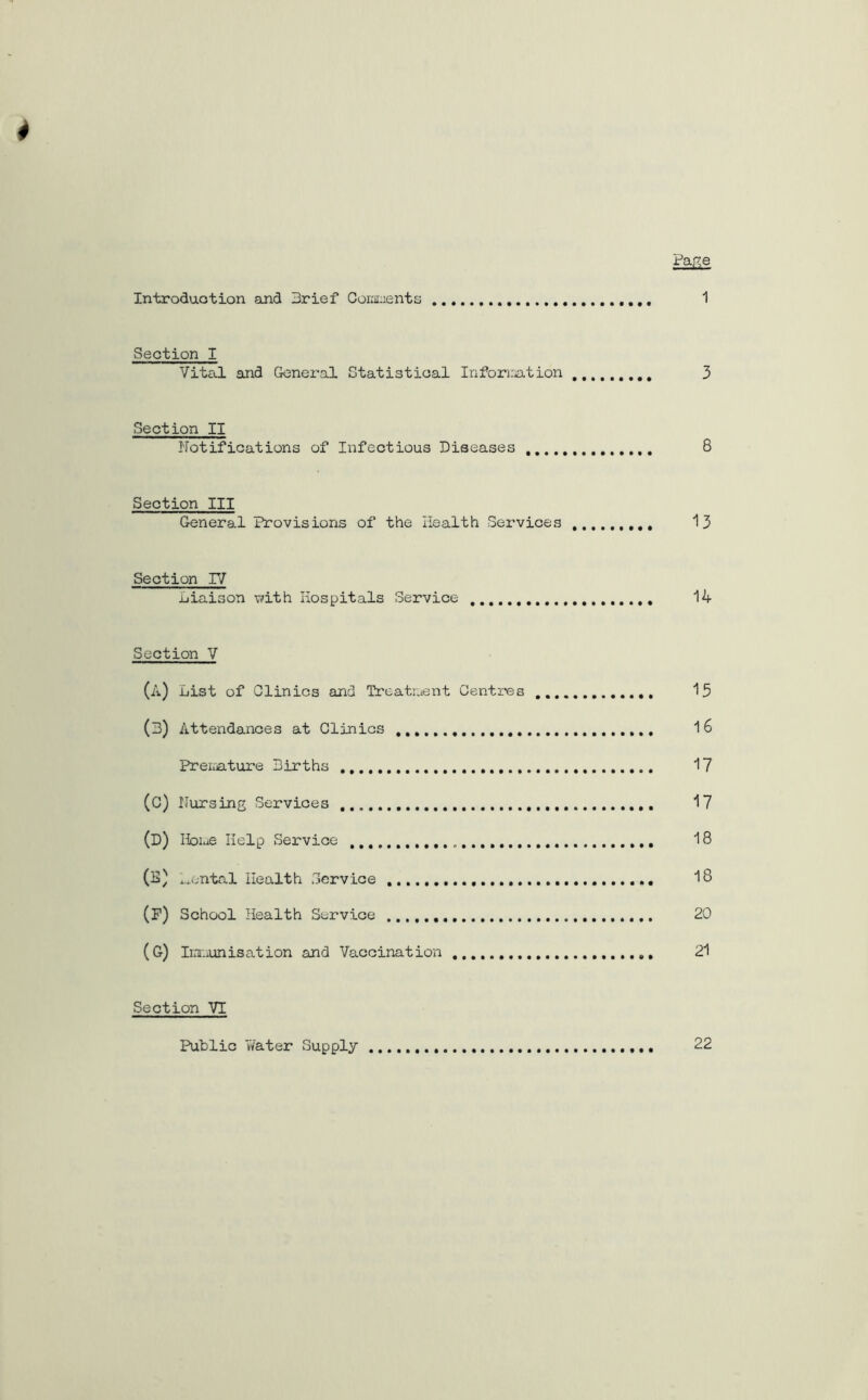 4 Page Introduction and Brief Comments 1 Section I Vital and General Statistical Information 3 Section II Notifications of Infectious Diseases 8 Section III General Provisions of the Health Services 13 Section IV Liaison with Hospitals Service 14 Section V (A) List of Clinics and Treatment Centres 15 (3) Attendances at Clinics 1 6 Premature Births 17 (C) Nursing Services 17 (D) Home Help Service 18 (L) Lental Health Service 18 (F) School Health Service 20 (G) Immunisation and Vaccination 21 Section VI Public Water Supply 22