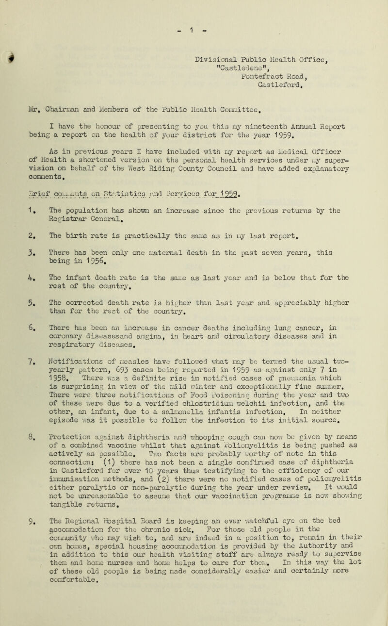 4 Divisional Public Health Office, ”Castledene”, Pontefract Road, Gastleford. Mr. Chairman and Members of the Public Health Committee, I have the honour of presenting to you this my nineteenth Annual Report being a report on the health of your district for the year 1959. As in previous yeax*s I have included with r.y report as Medical Officer of Health a shortened version on the personal health services under my super- vision on behalf of the West Riding County Council and have added explanatory comments, brief com-^nts_ on statistics raid Dory ices for 1 959. 1, The population has shown an increase since the previous returns by the Registrar General, 2, The birth rate is practically the 3ame as in my last report, 3, There has been only one maternal death in the past seven years, this being in 1 956. 4, The infant death rate is the same as last year and is below that for the rest of the country, 5, The corrected death rate is higher than last year and appreciably higher than for the rest of the country, 6, There has been an increase in cancer deaths including lung cancer, in coronary diseases and angina, in heart and circulatory diseases and in respiratory diseases, 7, Notifications of measles have followed what may be termed the usual two- yearly pattern, 693 cases being reported in 1959 us against only 7 in 1958, There viias a definite rise in notified cases of pneumonia which is surprising in view of the mild winter and exceptionally fine summer. There were three notifications of Pood Poisoning during the year and two of these were due to a verified chlostridium welchii infection, and the other, an infant, due to a salmonella infantis infection. In neither episode was it possible to follow the infection to its initial source. 8, Protection against diphtheria and whooping cough can now be given by means of a combined vaccine whilst that against Poliomyelitis is being pushed as actively as possible. Two facts are probably worthy of note in this connection: (1) there has not been a single confirmed case of diphtheria in Castleford for over 10 years thus testifying to the efficiency of our immunisation methods, and (2) there were no notified cases of poliomyelitis either paralytic or non-paralytic during the year under review. It would not be unreasonable to assume that our vaccination programme is now showing tangible returns, 9, The Regional Hospital Board is keeping an ever watchful eye on the bed accommodation for the chronic sick. For those old people in the community who may wish to, and are indeed in a position to, remain in their own hemes, special housing accommodation is provided by the Authority and in addition to this our health visiting staff are always ready to supervise them and home nurses and home helps to care for them. In this way the lot of these old people is being made considerably easier and certainly more comfortable.