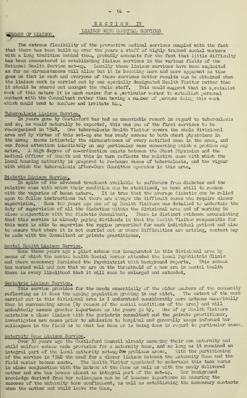 SECTION IV LIAISON WITH HOSPITAL SERVICES OF LIAISON. — The extreme flexibility of the preventive medical services coupled with the fact that there has been built up over the years a staff of highly trained social workers with a long tradition behind them, probably accounts for the fact that little difficulty has been encountered in establishing liaison services in the various fields of the National Health Service set-up. Locally these liaison services have been exploited as far as circumstances will allow but it is becoming more and more apparent as time goes on that in each and everyone of these services better results can be obtained when the liaison work is carried out by one specially designated Health Visitor rather than it should be shared out amongst the whole staff. This would suggest that in specialist work of this nature it is much easier for a pai'ticular worker to establish personal contact with the Consultant rather than having a nimaber of persons doing this work which could tend to confuse and irritate him. Tuberculosis Liaison Service. In years gone by Castleford has had an unenviable record in regard to tuberculosis and so, as would naturally be expected, this was one of the first services to be re-organised in 1948. One tuberculosis Health Visitor covers the whole divisional area and by virtue of this set-up she has ready access to both chest physicians in the area; knows intimately the circumstances of every notified case in the area, and can focus attention immediately on any particular case concerning v;hich a problem may arise, A high degree of co-ordination exists between the Ghost Physician and the Medical Officer of Health and this in turn reflects the relative ease with which the local housing authority is prepared to re-house cases of tuberculosis, and the vigour with which the tuberculosis After-Care Committee operates in this area. Diabetic Liaison Service. In spite of the advanced treatment available to sufferers from diabetes and the relative ease with which their condition con be stabilised, we have still to reckon with the vagaries of human nature. It is true that the average diabetic can be relied upon to follow instructions but there are always the difficult cases who require closer supervision. Some two years ago one of ray Health Visitors was detailed to undertake the duty of supervision of all the diabetics within the divisional area and of working in close conjunction with the diabetic Consultant, There is distinct evidence accumulating that this service is already paying dividends in that the Health Visitor responsible for this work is able to supervise the regime prescribed for each individual patient and also to ensure that where it is not carried out or where difficulties are arising, contact may be made with the Consultant or private practitioner, Mental Health Liaison Service. Some three years ago a pilot scheme was inaugurated in this divisional area by means of which the mental health Social worker attended the local Psychiatric Clinic and where necessary furnished the Psychiatrist with background reports. This scheme has worked well and now that we are on the threshhold of a new era in mental health there is every likelihood that it will soon be enlarged and extended. Geric.tric Liaison Service. This service provides for the needs essentially of the older members of the community reflecting as it does the ageing population growing in our midst. The extent of the work carried out in this divisional area is I understand considerably more arduous numerically than in surrounding areas (by reason of the social conditions of the area) and will undoubtedly assume greater importance as the years go by. One of my Health Visitors maintains a close liaison with the geriatric consultant and the private practitioner, investigates new cases prior to admission to hospital and generally keeps informed her colleagues in the field as to what has been or is being done in regard to particular cases0 Maternity Home Liaison Service. Over 30 years ago the Castleford Council already managing their own maternity and child welfare scheme made provision for a maternity home, and so long as it remained an integral part of the local authority set-up few problems arose, with the partitioning of the service in 1948 the need for a closer liaison between the maternity Home and the field worker became acute. The Health Visitor appointed to undertake this task works in close conjunction with the Matron at the Home as well as with the newly delivered mother and she has become almost an integral part of the set-up. Her background knowledge derived from her colleagues can be of immense importance in ensuring the success of the maternity home confincident, as well as establishing the necessary contacts when the nother and child leave the Home.
