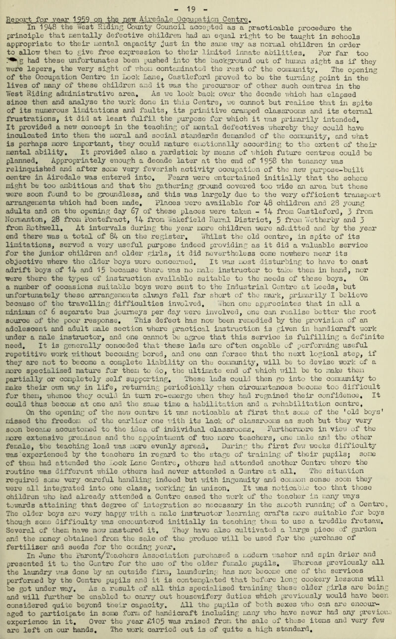 - 19 - Report for year 1959 on the new Airedale Occupation Centre. In 1948 the West Riding County Council accepted as a practicable procedure the principle that mentally defective children had an equal right to be taught in schools appropriate to their mental capacity just in the same way as normal children in order to allow then to give free expression to their limited innate abilities. For far too g had these unfortunates been pushed into the background out of human sight as if they were lepers, the very sight of whom contaminated the rest of the community. The opening of the Occupation Centre in Lock Lane, Castleford proved to be the turning point in the lives of many of these children and it was the precursor of other such centres in the 7/est Riding administrative area. As we look back over the decade which has elapsed since then and anal3rse the work done in this Centre, we cannot but realise that in spite of its numerous limitations and faults, its primitive cramped classrooms and its eternal frustrations, it did at least fulfil the purpose for which it was primarily intended. It provided a new concept in the teaching of mental defectives whereby they could have inculcated into them the moral and social standards demanded of the community, and what is perhaps more important, they could mature emotionally according to the extent of their mental ability. It provided also a yardstick by means of which future centres could be planned. Appropriately enough a decade later at the end of 1958 the tenancy was relinquished and after some very feverish activity occupation of the new purpose-built centre in Airedale was entered into. Fears were entertained initially that the scheme might be too ambitious and that the gathering ground covered too wide an area but these were soon found to be groundless, and this was largely due to the very efficient transport arrangements which had been made. Places were available for 48 children and 28 young adults and on the opening day 67 of these places were taken - 14 from Castleford, 3 from Norr,wanton, 28 from Pontefract, 14 from Wakefield Rural District, 5 from Wet her by and 3 from Rothwell. At intervals during the year more children were admitted and by the ye or end there was a total of 84 on the register. Whilst the old centre, in spite of its limitations, served a very useful purpose indeed providing as it did a valuable service for the junior children and older girls, it did nevertheless come nowhere neor its objective where the older boys wore concerned. It was most disturbing to have to cast adrift boys of 14 and 15 because there was no male instructor to take them in hand, nor were there the types of instruction available suitable to the needs of these boys. On a number of occasions suitable boys were sent to the Industrial Centre at Leeds, but unfortunately these arrangements always fell far short of the mark, primarily I believe because of the travelling difficulties involved. When one appreciates that in all a minimum of 6 separate bus journeys per day were involved, one can realise better the root source of the poor response. This defect has now been remedied by the provision of an adolescent and adult male section where practical instruction is given in handicraft work under a male instructor, and one cannot be agree that this service is fulfilling a definite need. It is generally conceded that these lads are often capable of performing useful repetitive work without becoming bored, and one can forsee that the next logical step, if they are not to become a complete liability on the community, will be to devise work of a more specialised nature for them to do, the ultimate end of which will be to make them partially or completely self supporting. These lads could then go into the community to make their own way in life, returning periodically when circumstances become too difficult for them, whence they could in turn re-emerge when they had regained their confidence. It could thus become at one and the same time a habilitation and a rehabilitation centre. On the opening of the new centre it was noticable at first that some of the 'old boys' missed the freedom of the earlier one with its lack of classrooms as such but they very soon become accustomed to the idea of individual classrooms. Furthermore in view of the more extensive premises and the appointment of two more teachers, one male and the other female, the teaching load was more evenly spread. During the first few weeks difficulty was'experienced by the teachers in regard to the stage of training of their pupils; some of them had attended the Lock Lane Centro, others had attended another Centre where the routine was different while others had never attended a Centre at all. The situation required some very careful handling indeed but with ingenuity and cor.moon sense soon they were all integrated into one class, working in unison. It was noticable too that those children who liad already attended a Centre eased the work of the teacher in many ways towards attaining that degree of integration so necessary in the smooth running of a Centre, The older boys arc very happy with a male instructor learning crafts more suitable for boys though some difficulty was encountered initially in teaching them to use a treddle fretsaw. Several of them have now mastered it. They have also cultivated a large piece of garden and the money obtained from the sale of the produce will be used for the purchase of fertilizer and seeds for the coming year. In June the Faront/Toachers Association purchased a modern washer and spin drier and presented it to the Centre for the use of the older female pupils. Whereas previously all the laundry was done by on outside firm, laundering has now become one of the services performed by the Centre pupils and it is contemplated that before long cookei’y lessons will be got under way. As a result of all this specialised training these older girls are being and will further be enabled to carry out housewifery duties which previously would have beer- considered quite beyond their capacity. All the pupils of both sexes ’.vho can are encour- aged to participate in some form of handicraft including many who have never had any previou, experience in it. Over the year £105 was raised from the sale of these items and very few are left on our hands. The work carried out is of quite a high standard.