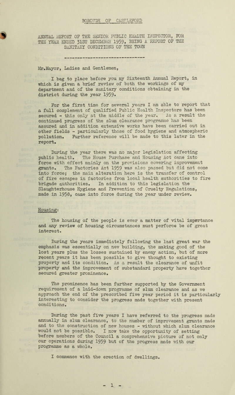 BOROUGH OF CASTLSFOPD 9 ANNUAL REPORT OF THE SENIOR PUBLIC HEALTH INSPECTOR, FOR THE YEAR ENDED 31ST DECEMBER 1959, BEING A REPORT OF THE SANITARY CONDITIONS OF THE TOWN Mr.Mayor, Ladies and Gentlemen, I beg to place before you my Sixteenth Annual Report, in which is given a brief review of both the workings of my department and of the sanitary conditions obtaining in the district during the year 1959* For the first time for several years I am able to report that a full complement of qualified Public Health Inspectors has been secured - this only at the middle of the year. As a result the continued progress of the slum clearance programme has been assured and in addition extensive works have been carried out in other fields - particularly those of food hygiene and atmospheric pollution. Further reference will be made to this later in the report. During the year there was no major legislation affecting public health. The House Purchase and Housing Act came into force with effect mainly on the provisions covering improvement grants. The Factories Act 1959 was also passed but did not come into force; the main alteration here is the transfer of control of fire escapes in factories from local health authorities to fire brigade authorities. In addition to this legislation the Slaughterhouse Hygiene and Prevention of Cruelty Regulations, made in 1958, came into force during the year under review. Housing; The housing of the people is ever a matter of vital importance and any review of housing circumstances must perforce be of great interest. During the years immediately following the last great war the emphasis was essentially on new building, the making good of the lost years plus the losses sustained by enemy action, but of more recent years it has been possible to give thought to existing property and its condition. As a result the clearance of unfit property and the improvement of substandard property have together secured greater prominence. The prominence has been further supported by the Government requirement of a laid-down programme of slum clearance and as we approach the end of the prescribed five year period it is particularly interesting to consider the progress made together with present conditions. During the past five years I have referred to the progress made annually in slum clearance, to the number of improvement grants made and to the construction of new houses - without which slum clearance would not be possible. I now take the opportunity of setting before members of the Council a comprehensive picture of not only our operations during 1959 hut of the progress made with our programme as a whole, I commence with the erection of dwellings.