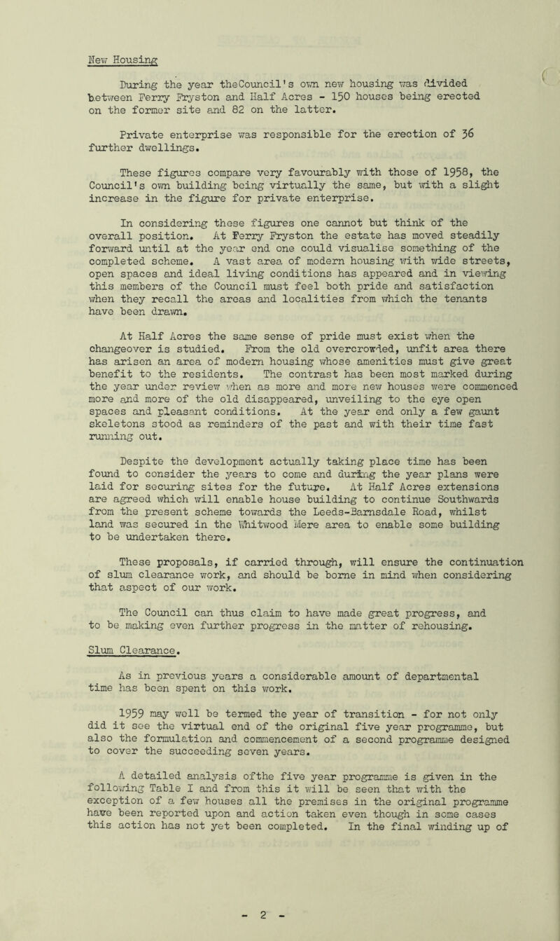 New Housing During the year theCouncil’s own new housing was divided b.etween Perry Pryston and Half Acres - 150 houses being erected on the former site and 82 on the latter. Private enterprise was responsible for the erection of 36 further dwellings. These figures compare very favourably with those of 1958, the Council’s own building being virtually the same, but with a slight increase in the figure for private enterprise. In considering these figures one cannot but think of the overall position. At Perry Fryston the estate has moved steadily forward until at the year end one could visualise something of the completed scheme. A vast area of modern housing with wide streets, open spaces and ideal living conditions has appeared and in viewing this members of the Council must feel both pride and satisfaction when they recall the areas and localities from which the tenants have been drawn. At Half Acres the same sense of pride must exist when the changeover is studied. Prom the old overcrowded, unfit area there has arisen an area of modern housing whose amenities must give great benefit to the residents. The contrast has been most marked during the year under review when as more and more new houses were commenced more and more of the old disappeared, unveiling to the eye open spaces and pleasant conditions. At the year end only a few gaunt skeletons stood as reminders of the past and with their time fast running out. Despite the development actually taking place time has been found to consider the years to come and during the year plans were laid for securing sites for the future. At Half Acres extensions are agreed which will enable house building to continue Southwards from the present scheme towards the Leeds-Bamsdale Road, whilst land was secured in the Whitwood Mere area to enable some building to be undertaken there. These proposals, if carried through, will ensure the continuation of slum clearance work, and should be borne in mind when considering that aspect of our v/ork. The Council can thus claim to have made great progress, and to be making even further progress in the matter of rehousing. Slum Clearance. As in previous years a considerable amount of departmental time has been spent on this work. 1959 raay well be termed the year of transition - for not only did it see the virtual end of the original five year programme, but also the formulation and commencement of a second programme designed to cover the succeeding seven years. A detailed analysis ofthe five year programme is given in the following Table I and from this it will be seen that with the exception of a few houses all the premises in the original programme have been reported upon and action taken even though in some cases this action has not yet been completed. In the final winding up of