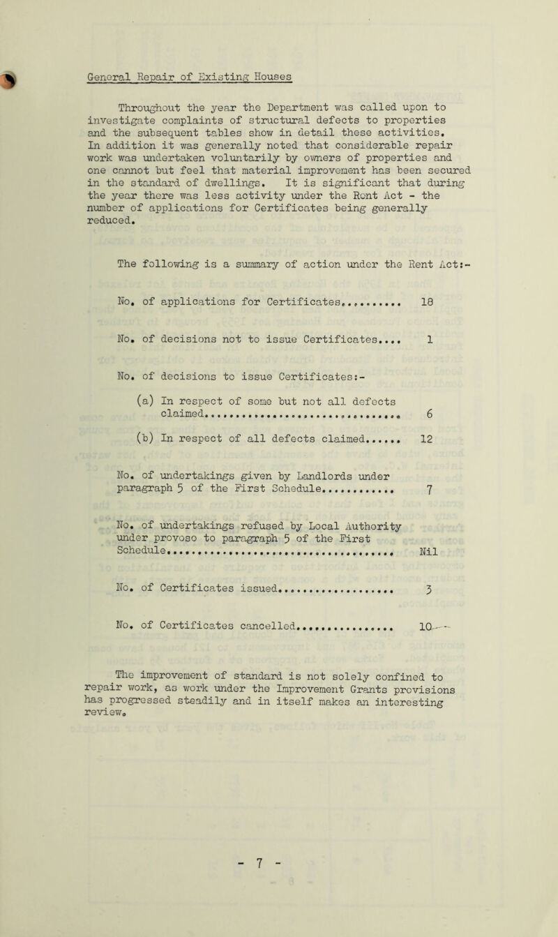 General Repair of Existing Houses Throughout the year the Department was called upon to investigate complaints of structural defects to properties and the subsequent tables show in detail these activities. In addition it was generally noted that considerable repair work was undertaken voluntarily by owners of properties and one cannot but feel that material improvement has been secured in the standard of dwellings. It is significant that during the year there was less activity under the Rent Act - the number of applications for Certificates being generally reduced. The following is a summary of action under the Rent Act:- No, of applications for Certificates. 18 No, of decisions not to issue Certificates.... 1 No. of decisions to issue Certificates (a) In respect of some but not all defects claimed. 6 (b) In respect of all defects claimed 12 No. of undertakings given by Landlords under paragraph 5 of the First Schedule 7 No. of undertakings refused by Local Authority under provoso to paragraph 5 of the First Schedule. Nil No. of Certificates issued 3 No. of Certificates cancelled... 10 Tlie improvement of standard is not solely confined to repair work, as work under the Improvement Grants provisions has progressed steadily and in itself makes an interesting review.