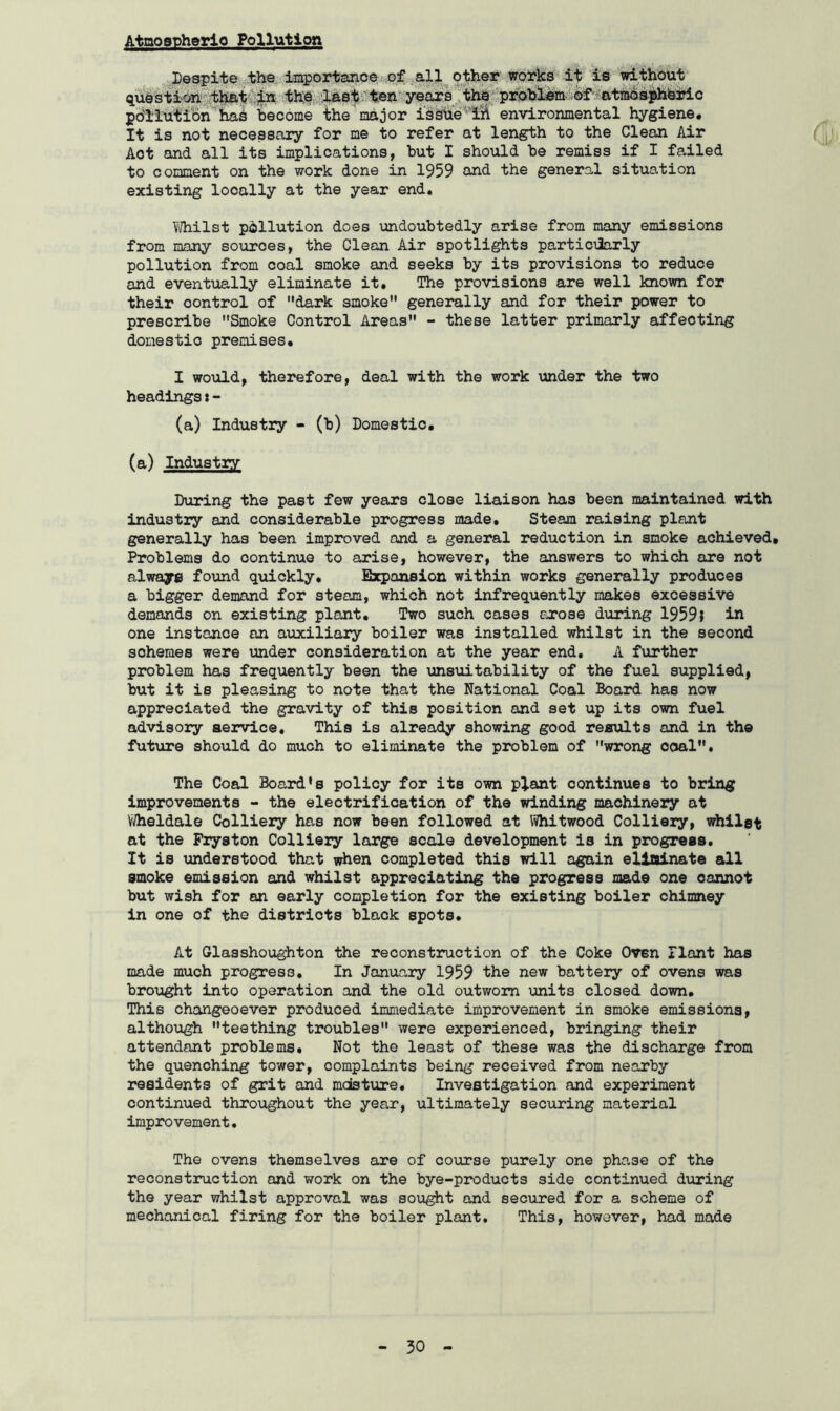 Despite the importance of all other works it is without question that in the last ten years the problem of atmospheric pollution has become the major issue lift environmental hygiene. It is not necessary for me to refer at length to the Clean Air Aot and all its implications, but I should be remiss if I failed to comment on the work done in 1959 and the general situation existing locally at the year end. Whilst pollution does undoubtedly arise from many emissions from many sources, the Clean Air spotlights particularly pollution from coal smoke and seeks by its provisions to reduce and eventually eliminate it. The provisions are well known for their oontrol of dark smoke generally and for their power to prescribe Smoke Control Areas - these latter primarly affecting domestic premises, I would, therefore, deal with the work under the two headings:- (a) Industry - (b) Domestic, (a) Industry During the past few years close liaison has been maintained with industry and considerable progress made. Steam raising plant generally has been improved and a general reduction in smoke achieved. Problems do continue to arise, however, the answers to which are not always found quickly. Expansion within works generally produces a bigger demand for steam, which not infrequently makes excessive demands on existing plant. Two such cases arose during 1959} in one instance an auxiliary boiler was installed whilst in the second sohemes were under consideration at the year end. A further problem has frequently been the unsuitability of the fuel supplied, but it is pleasing to note that the National Coal Board has now appreciated the gravity of this position and set up its own fuel advisory service. This is already showing good results and in the future should do much to eliminate the problem of wrong coal. The Coal Board's policy for its own plant continues to bring improvements - the electrification of the winding machinery at Wheldale Colliery has now been followed at Whitwood Colliery, whilst at the Fryston Colliery large scale development is in progress. It is understood that when completed this will again eliminate all smoke emission and whilst appreciating the progress made one cannot but wish for an early completion for the existing boiler chimney in one of the districts black spots. At Glasshoughton the reconstruction of the Coke Oven Plant has made much progress. In January 1959 the new battery of ovens was brought into operation and the old outworn units closed down. This changeoever produced immediate improvement in smoke emissions, although teething troubles were experienced, bringing their attendant problems. Not the least of these was the discharge from the quenching tower, complaints being received from nearby residents of grit and mdsture. Investigation and experiment continued throughout the year, ultimately securing material improvement. The ovens themselves are of course purely one phase of the reconstruction and work on the bye-products side continued during the year whilst approval was sought and secured for a scheme of mechanical firing for the boiler plant. This, however, had made
