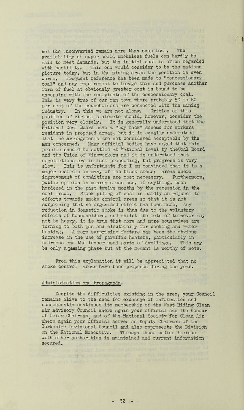 but tbh vaconverted remain more than sceptical. The availability of super solid smokeless fuels can hardly he said to meet demands, hut the initial cost is often regarded with hostility. This one would consider to he the national picture today, hut in the mining areas the position is even worse. Frequent reference has been made to concessionary coal and any requirement to forego this and purchase another form of fuel at obviously greater cost is hound to he unpopular with the recipients of the concessionary coal. This is very true of our own town where probably 50 to 80 per cent of the householders are connected with the mining industry. In this we are not along. Critics of this position of virtual stalemate should, however, consider the position very closely. It is generally understood that the National Coal Board have a buy hack scheme for workers resident in proposed areas, hut it is equally understood that the arrangements are not considered acceptable by the men concerned. Many official bodies have urged that this problem should be settled at National level by theCoal Board and the Union of Mineworkers and it is understood that negotiations are in fact proceeding, but progress is very slow. This is unfortunate for I am convinced that it is a major obstacle in many of the black areas; areas where improvement of conditions are most necessary. Furthermore, public opinion in mining areas has, if anything, been hardened in the past twelve months by the recession in the coal trade. Stock piling of coal is hardly an adjunct to efforts towards smoke control areas so that it is not surprising that no organised effort has been made, Any reduction in domestic smoke is thus due to the voluntary efforts of householders, and whilst the rate of turnover may not be heavy, it is true that more and more housewives are turning to both gas and electricity for cooking and water heating. A more surprising feature has been the obvious increase in the use of paraffin heaters, particularly in bedrooms and the lesser used parts of dwellings. This may be only a passing phase but at the moment is worthy of note. From this explanation it will be appreciated that no smoke control areas have been proposed during the year. Administration and Propaganda. Despite the difficulties existing in the area, your Council remains alive to the need for exchange of information and consequently continues its membership of the West Riding Clean Air Advisory Council where .again your official has the honour of being Chairman^ and of the National Society for Clean Air where again your official serves as Deputy Chairman of the Yorkshire Divisional Council and also represents the Division on the National Executive. Through these bodies liaison with other authorities is maintained and current information secured.