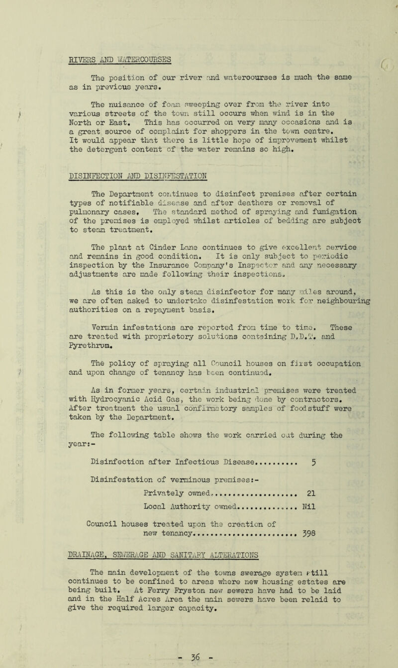 RIVERS AND uATERCQURSES The position of our river and wateroourses is much the same as in previous years. The nuisance of foam sweeping over from the river into various streets of the town still occurs when wind is in the North or East. This has occurred on very many occasions and is a great source of complaint for shoppers in the town centre. It would appear that there is little hope of improvement whilst the detergent content of the water remains so high. DISINFECTION AND DISINFESTATION The Department continues to disinfect premises after certain types of notifiable disease and after deathers or removal of pulmonary cases. The standard method of spraying and fumigation of the premises is employed whilst articles of bedding are subject to steam treatment. The plant at Cinder Lane continues to give excellent service and remains in good condition. It is only subject to periodic inspection by the Insurance Company's Inspector and any necessary adjustments are made following their inspections* As this is the only steam disinfector for many miles around, we are often asked to undertake disinfestation work for neighbouring authorities on a repayment basis. Vermin infestations are reported from time to time. These are treated with proprietory solutions containing D.D.T. and Pyrethrum, The policy of spraying all Council houses on first occupation and upon change of tenancy has been continued. As in former years, certain industrial premises were treated with Hydrocyanic Acid Gas, the work being done by contractors. After treatment the usual confirmatory samples of foodstuff were taken by the Department. The following table shows the work carried oat during the years- Disinfection after Infectious Disease 5 Disinfestation of verminous premises Privately owned* 21 Local Authority owned Nil Council houses treated upon the creation of new tenancy 598 DRAINAGE, SEWERAGE AND SANITARY ALTERATIONS The main development of the towns swerage system rtill continues to be confined to areas where new housing estates are being built. At Ferry Fryston new sewers have had to be laid and in the Half Acres Area the main sewers have been relaid to give the required larger capacity.