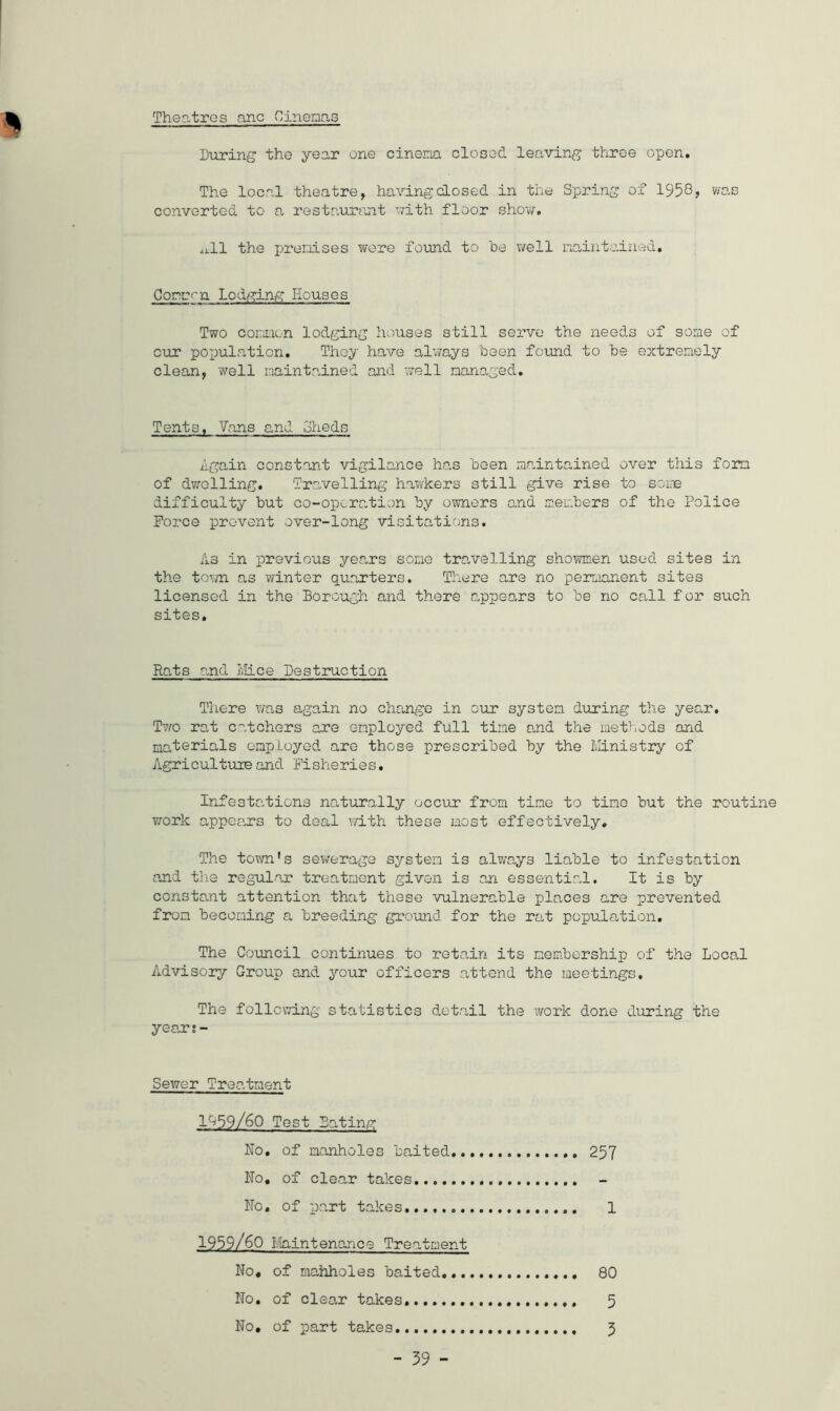 Theatres anc Cinemas During the year one cinema closed leaving three open. The local theatre, having closed in the Spring of 1958> was converted to a restaurant with floor show, jj.11 the premises were found to he well maintained. Commf~n Lodging Houses Two common lodging houses still serve the needs of some of cur population. They have always been found to be extremely clean, well maintained and well managed. Tents, Vans and Sheds Again constant vigilance has been maintained over this form of dwelling. Travelling hawkers still give rise to some difficulty but co-operation by owners end members of the Police Force prevent over-long visitations. As in previous years some travelling showmen used sites in the town as winter quarters. There are no permanent sites licensed in the Borough and there appears to be no call f or such sites. Rats and lvh.ee Destruction There was again no change in our system during the year. Two rat catchers are employed full tine and the methods and materials employed are those prescribed by the Ministry of Agriculture and Fisheries. Infestations naturally occur from tine to tine but the routine work appears to deal with these most effectively. The town's sewerage system is always liable to infestation and the regular treatment given is an essential. It is by constant attention that these vulnerable places are prevented from becoming a breeding ground, for the rat population. The Council continues to retain its membership of the Local Advisory Group and your officers attend the meetings. The following statistics detail the work done during the year;- Sewer Treatment 1^59/60 Test Bating No. of manholes baited 257 No. of clear takes No. of part takes..., 1 1959/60 Maintenance Treatment No. of mahholes baited 80 No. of clear takes 5 No, of part takes 5