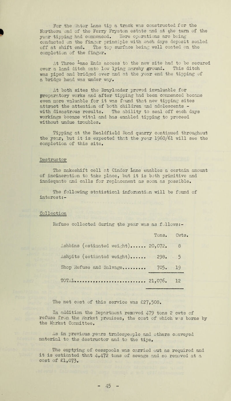For the Hater Lane tip a track was constructed for the Northern end of the Ferry Fryston estate and at the turn of the year tipping had commenced. Here operations are being conducted on the finger principle with each days deposit sealed off at shift end. The top surface being well coated on the completion of the finger. At Three LanG Ends access to the new site had to be secured over a land ditch onto low lying marshy ground. This ditch was piped and bridged over and at the year end the tipping of a bridge head was under way. At both sites the Brayloader proved invaluable for preparatory works and after tipping had been commenced became even more valuable for it was found that new tipping sites attract the attention of both children and adolescents - with disastrous results. The ability to seal off each days workings became vital and has enabled tipping to proceed without undue troubles. Tipping at the Healdfield Road quarry continued throughout the year, but it is expected that the year 1960/61 will see the completion of this site. Destructor The makeshift cell at Cinder Lane enables a certain amount of incineration to take place, but it is both primitive and inadequate and calls for replacement as soon as possible. The following statistical information will be found of interests- Collection Refuse collected during the year was as fallows 2- Tons. Cwt s * Ashbins (estimated weight) 20,072. 8 Ashpits (estimated weight) 298. 5 Shop Refuse and Salvage 705* 19 TOTAL. 21,076. 12 The net cost of this service was £27,508. In addition the Department removed 479 tons 2 cwts of refuse from the Market premises, the cost of which was borne by the Market Committee, ^s in previous years tradespeople and others conveyed material to the destructor and to the tips. The emptying of cesspools was carried out as required and it is estimated that 4,472 tons of sewage and so removed at a cost of £1,073.