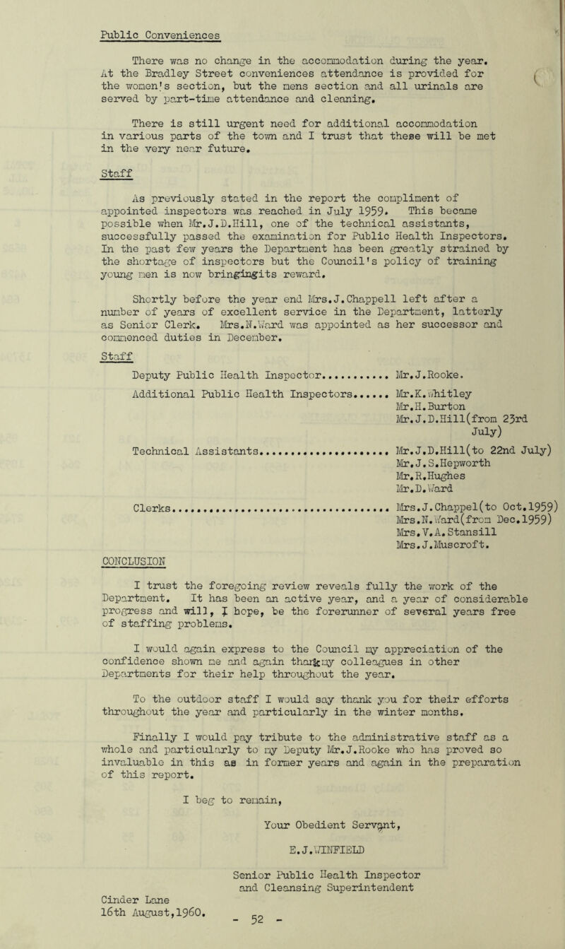 Public Conveniences There was no change in the accomodation during the year. At the Bradley Street conveniences attendance is provided for the women's section, but the mens section and all urinals are served by part-time attendance and cleaning. There is still urgent need for additional accomodation in various parts of the town and I trust that these will be met in the very near future. Staff As previously stated in the report the compliment of appointed inspectors was reached in July 1959» This became possible when Mr.J.D.Hill, one of the technical assistants, successfully passed the examination for Public Health Inspectors, In the past few years the Department has been greatly strained by the shortage of inspectors but the Council1s policy of training young men is now bringingits reward. Shortly before the year end Mrs,J,Chappell left after a number of years of excellent service in the Department, latterly as Senior Clerk, Mrs.N.Ward was appointed as her successor and commenced duties in December, Staff Deputy Public Health Inspector Additional Public Health Inspectors Technical Assistants Clerks CONCLUSION I trust the foregoing review reveals fully the ’work of the Department. It has been an active year, and a year of considerable progress and will, J hope, be the forerunner of several years free of staffing problems. I would again express to the Council my appreciation of the confidence shown me and again tharfcmy colleagues in other Departments for their help throughout the year. To the outdoor staff I would say thank you for their efforts throughout the year and particularly in the winter months. Finally I would pay tribute to the administrative staff as a whole and particularly to my Deputy Mr.J.Rooke who has proved so invaluable in this as in former years and again in the preparation of this report. I beg to remain, Your Obedient Servant, E.J.WINFIELD Senior Public Health Inspector and Cleansing Superintendent Mr.J.Rooke. Mr.K.Whitley Mr.H.Burton Mr.J,D.Hill(from 23rd July) Mr.J.D.Hill(to 22nd July) Mr.J.S.Hepworth Mr,R,Hughes Mr.D.Ward Mrs.J.Chappel(to Oct.1959) Mrs.N.Ward(from Dec.1959) Mrs,V.A.Stansill Mrs.J.Muscroft. Cinder Lane l6th August,I960.